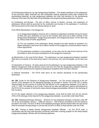 (d) Pambansang Katipunan ng mga Sangguniang Kabataan - The elected presidents of the pederasyon
at the provincial, highly urbanized city and metropolitan political subdivision levels shall constitute the
pambansang katipunan ng mga sangguniang kabataan and shall hold elections for the pambansang
katipunan thirty days (30) days after the panlalawigan and pangmetropolitang pederasyon elections.

(e) Constitution and By-laws - The term of office, manner of election, removal, and suspension of
pederasyon officers shall be governed by the constitution and by-laws of the pederasyon in conformity
with the provisions of the Code and national policies on youth.

(f) Ex Officio Membership in the Sanggunian -

        (1) A sangguniang kabataan chairman who is elected as pederasyon president during his tenure
        of office and upon certification as such by the Comelec shall serve as ex officio member of the
        sangguniang panlalawigan, sangguniang panlungsod, and sangguniang bayan, as the case may
        be, without need of further appointment.

        (2) The vice president of the pederasyon whose president has been elected as president of a
        higher pederasyon shall serve as ex-officio member of the sanggunian concerned without need of
        further appointment.

        (3) The pederasyon president or vise president, as the case may be, shall be the chairman of the
        committee on youth and sports development of the sanggunian concerned.

(g) Membership in the Local School Board - The pederasyon ng mga sangguniang kabataan president
shall serve as member of the local school board in the province, city, and municipality, as the case may
be.

(h) Declaration of Vacancy - All seats reserved for the pederasyon ng mga sangguniang kabataan in the
different sanggunians shall be deemed vacant until such time that the sangguniang kabataan chairmen
shall have been elected and the respective pederasyon presidents shall have been selected.

(i) National Secretariat - The PCYA shall serve as the national secretariat of the pambansang
pederasyon.


Art. 205. Funds for the Elections of Sangguniang Kabataan. - (a) The amount pertaining to the ten
percent (10%) allocation for the kabataang barangay as provided in Section 103 of BP 337 is hereby
reappropriated for the purpose of funding the first election of the sangguniang kabataan to be held on
June 11, 1992. The balance of such funds, if there be any after said elections, shall be administered by
the PCYA for the purpose of training the newly elected sangguniang kabataan officials in the discharge of
their functions.

(b) For the regular elections of the sangguniang kabataan, funds shall be taken from the ten percent
(10%) of the barangay funds reserved for the sangguniang kabataan, as provided under these Rules.

Art. 206. Kabataang Barangay Elections. - Elections for the kabataang barangay conducted under BP
337 at any time between January 1, 1988 and January 1, 1992 shall be considered as the first elections
provided in the Code. The term of office of the kabataang barangay officials elected within the said period
shall be extended correspondingly to coincide with the term of office of those elected under the Code.

Art. 207. Training of Newly Elected Sangguniang Kabataan Officials. - (a) The PCYA shall, in
coordination with the local chief executive concerned, administer a training program for the newly elected
sangguniang kabataan officials with the following objectives:
 