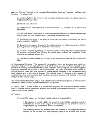 Art. 214. Common Provisions for the Leagues of Municipalities, Cities, and Provinces. - (a) Powers and
Functions - The leagues shall:

        (1) Assist the National Government in the formulation and implementation of policies, programs
        and projects affecting LGUs;

        (2) Promote local autonomy;

        (3) Adopt measures for the promotion of the welfare of the LGU concerned and its officials and
        employees;

        (4) Encourage people's participation in local government administration in order to promote united
        and concerted action for the attainment of countrywide development goals.

        (5) Supplement the efforts of the National government in creating opportunities for gainful
        employment within the LGUs;

        (6) Give priority to programs designed for the total development of LGUs in consonance with the
        policies, programs, and projects of the National Government;

        (7) Serve as a forum for crystallizing and expressing ideas, seeking the necessary assistance of
        the National Government, and providing the private sector avenues for cooperation in the
        promotion of the welfare of LGUs; and

        (8) Exercise such other powers and functions as the leagues may prescribe for the welfare of
        LGUs.

(b) Organizational Structure - The leagues of municipalities, cities, and provinces shall elect their
respective chapter-level and national-level boards of directors and sets of officers headed by the
president. A secretary-general shall be chosen from among the national league members to manage the
day-to-day operations and activities of the national league. The board of directors on the chapter or
national level may create such other positions as may be deemed necessary for the management of the
local chapters and of the national leagues. The national board of directors of the leagues of
municipalities, cities, and provinces shall coordinate programs, projects, and activities of the local
chapters and the national league.

The incumbent presidents of the leagues shall act as the concurrent secretary-general of their respective
leagues until their successors shall have been elected and qualified.

(c) Term of Office - The term of office of all officers of the leagues in the local chapters and the national
board of directors shall be coterminous with their term of office as municipal or city mayors or provincial
governors, as the case may be.

(d) Funding -

        (1) Funds of the leagues and the liga ng mga barangay shall be sourced from:

                (i) Contributions of members LGUs the amount of which shall be prescribed under the
                constitution and by-laws of the league. The membership fee and annual due shall be
                charged against any available fund of the LGU concerned.

                (ii) Fund-raising projects and activities without the necessity of securing permits therefor
                provided that the proceeds from said fund-raising projects and activities shall be used
 