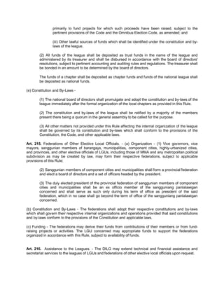primarily to fund projects for which such proceeds have been raised, subject to the
                pertinent provisions of the Code and the Omnibus Election Code, as amended; and

                (iii) Other lawful sources of funds which shall be identified under the constitution and by-
                laws of the league.

        (2) All funds of the league shall be deposited as trust funds in the name of the league and
        administered by its treasurer and shall be disbursed in accordance with the board of directors'
        resolutions, subject to pertinent accounting and auditing rules and regulations. The treasurer shall
        be bonded in an amount to be determined by the board of directors.

        The funds of a chapter shall be deposited as chapter funds and funds of the national league shall
        be deposited as national funds.

(e) Constitution and By-Laws -

        (1) The national board of directors shall promulgate and adopt the constitution and by-laws of the
        league immediately after the formal organization of the local chapters as provided in this Rule.

        (2) The constitution and by-laws of the league shall be ratified by a majority of the members
        present there being a quorum in the general assembly to be called for the purpose.

        (3) All other matters not provided under this Rule affecting the internal organization of the league
        shall be governed by its constitution and by-laws which shall conform to the provisions of the
        Constitution, the Code, and other applicable laws.

Art. 215. Federations of Other Elective Local Officials. - (a) Organization - (1) Vice governors, vice
mayors, sanggunian members of barangays, municipalities, component cities, highly-urbanized cities,
and provinces, and other elective officials of LGUs, including those of MMA and any metropolitan political
subdivision as may be created by law, may form their respective federations, subject to applicable
provisions of this Rule;

        (2) Sanggunian members of component cities and municipalities shall form a provincial federation
        and elect a board of directors and a set of officers headed by the president.

        (3) The duly elected president of the provincial federation of sanggunian members of component
        cities and municipalities shall be an ex officio member of the sangguniang panlalawigan
        concerned and shall serve as such only during his term of office as president of the said
        federation, which in no case shall go beyond the term of office of the sangguniang panlalawigan
        concerned.

(b) Constitution and By-Laws - The federations shall adopt their respective constitutions and by-laws
which shall govern their respective internal organizations and operations provided that said constitutions
and by-laws conform to the provisions of the Constitution and applicable laws.

(c) Funding - The federations may derive their funds from contributions of their members or from fund-
raising projects or activities. The LGU concerned may appropriate funds to support the federations
organized in accordance with this Rule, subject to availability of funds.


Art. 216. Assistance to the Leagues. - The DILG may extend technical and financial assistance and
secretariat services to the leagues of LGUs and federations of other elective local officials upon request.
 