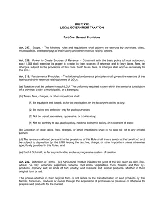 RULE XXX
                                    LOCAL GOVERNMENT TAXATION


                                      Part One. General Provisions


Art. 217. Scope. - The following rules and regulations shall govern the exercise by provinces, cities,
municipalities, and barangays of their taxing and other revenue-raising powers.


Art. 218. Power to Create Sources of Revenue. - Consistent with the basic policy of local autonomy,
each LGU shall exercise its power to create its own sources of revenue and to levy taxes, fees, or
charges, subject to the provisions of this Rule. Such taxes, fees, or charges shall accrue exclusively to
the LGU.

Art. 219. Fundamental Principles. - The following fundamental principles shall govern the exercise of the
taxing and other revenue-raising powers of LGUs:

(a) Taxation shall be uniform in each LGU. The uniformity required is only within the territorial jurisdiction
of a province, a city, a municipality, or a barangay;

(b) Taxes, fees, charges, or other impositions shall:

        (1) Be equitable and based, as far as practicable, on the taxpayer's ability to pay;

        (2) Be levied and collected only for public purposes;

        (3) Not be unjust, excessive, oppressive, or confiscatory;

        (4) Not be contrary to law, public policy, national economic policy, or in restraint of trade;

(c) Collection of local taxes, fees, charges, or other impositions shall in no case be let to any private
person;

(d) The revenue collected pursuant to the provisions of this Rule shall insure solely to the benefit of, and
be subject to disposition by, the LGU levying the tax, fee, charge, or other imposition unless otherwise
specifically provided in this Rules; and

(e) Each LGU shall, as far as practicable, evolve a progressive system of taxation.


Art. 220. Definition of Terms. - (a) Agricultural Product includes the yield of the soil, such as corn, rice,
wheat, rye, hay, coconuts, sugarcane, tobacco, root crops, vegetables, fruits, flowers, and their by-
products; ordinary salt; all kinds of fish; poultry; and livestock and animal products, whether in their
original form or not.

The phrase-whether in their original form or not refers to the transformation of said products by the
farmer, fisherman, producer or owner through the application of processes to preserve or otherwise to
prepare said products for the market.
 