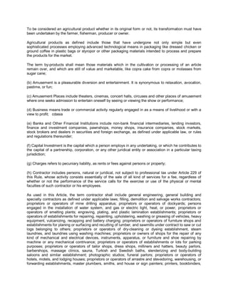 To be considered an agricultural product whether in its original form or not, its transformation must have
been undertaken by the farmer, fisherman, producer or owner.

Agricultural products as defined include those that have undergone not only simple but even
sophisticated processes employing advanced technological means in packaging like dressed chicken or
ground coffee in plastic bags or styropor or other packaging materials intended to process and prepare
the products for the market.

The term by-products shall mean those materials which in the cultivation or processing of an article
remain over, and which are still of value and marketable, like copra cake from copra or molasses from
sugar cane;

(b) Amusement is a pleasurable diversion and entertainment. It is synonymous to relaxation, avocation,
pastime, or fun;

(c) Amusement Places include theaters, cinemas, concert halls, circuses and other places of amusement
where one seeks admission to entertain oneself by seeing or viewing the show or performance;

(d) Business means trade or commercial activity regularly engaged in as a means of livelihood or with a
view to profit; cdasia

(e) Banks and Other Financial Institutions include non-bank financial intermediaries, lending investors,
finance and investment companies, pawnshops, money shops, insurance companies, stock markets,
stock brokers and dealers in securities and foreign exchange, as defined under applicable law, or rules
and regulations thereunder;

(f) Capital Investment is the capital which a person employs in any undertaking, or which he contributes to
the capital of a partnership, corporation, or any other juridical entity or association in a particular taxing
jurisdiction;

(g) Charges refers to pecuniary liability, as rents or fees against persons or property;

(h) Contractor includes persons, natural or juridical, not subject to professional tax under Article 229 of
this Rule, whose activity consists essentially of the sale of all kind of services for a fee, regardless of
whether or not the performance of the service calls for the exercise or use of the physical or mental
faculties of such contractor or his employees.

As used in this Article, the term contractor shall include general engineering, general building and
specialty contractors as defined under applicable laws; filling, demolition and salvage works contractors;
proprietors or operators of mine drilling apparatus; proprietors or operators of dockyards; persons
engaged in the installation of water system, and gas or electric light, heat, or power, proprietors or
operators of smelting plants; engraving, plating, and plastic lamination establishments; proprietors or
operators of establishments for repairing, repainting, upholstering, washing or greasing of vehicles, heavy
equipment, vulcanizing, recapping and battery charging; proprietors or operators of furniture shops and
establishments for planing or surfacing and recutting of lumber, and sawmills under contract to saw or cut
logs belonging to others; proprietors or operators of dry-cleaning or dyeing establishment, steam
laundries, and laundries using washing machines; proprietors or owners of shops for the repair of any
kind of mechanical and electrical devices, instruments, apparatus, or furniture and shoe repairing by
machine or any mechanical contrivance; proprietors or operators of establishments or lots for parking
purposes; proprietors or operators of tailor shops, dress shops, milliners and hatters, beauty parlors,
barbershops, massage clinics, sauna, Turkish and Swedish baths, slenderizing and body-building
saloons and similar establishment; photographic studios; funeral parlors; proprietors or operators of
hotels, motels, and lodging houses; proprietors or operators of arrastre and stevedoring, warehousing, or
forwarding establishments, master plumbers, smiths, and house or sign painters; printers, bookbinders,
 