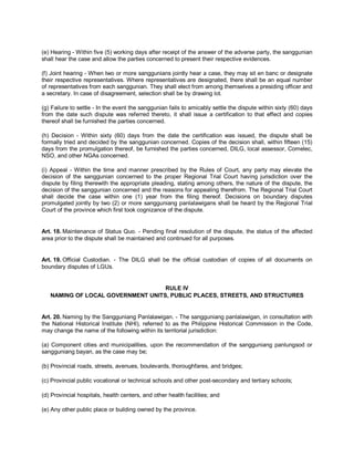 (e) Hearing - Within five (5) working days after receipt of the answer of the adverse party, the sanggunian
shall hear the case and allow the parties concerned to present their respective evidences.

(f) Joint hearing - When two or more sanggunians jointly hear a case, they may sit en banc or designate
their respective representatives. Where representatives are designated, there shall be an equal number
of representatives from each sanggunian. They shall elect from among themselves a presiding officer and
a secretary. In case of disagreement, selection shall be by drawing lot.

(g) Failure to settle - In the event the sanggunian fails to amicably settle the dispute within sixty (60) days
from the date such dispute was referred thereto, it shall issue a certification to that effect and copies
thereof shall be furnished the parties concerned.

(h) Decision - Within sixty (60) days from the date the certification was issued, the dispute shall be
formally tried and decided by the sanggunian concerned. Copies of the decision shall, within fifteen (15)
days from the promulgation thereof, be furnished the parties concerned, DILG, local assessor, Comelec,
NSO, and other NGAs concerned.

(i) Appeal - Within the time and manner prescribed by the Rules of Court, any party may elevate the
decision of the sanggunian concerned to the proper Regional Trial Court having jurisdiction over the
dispute by filing therewith the appropriate pleading, stating among others, the nature of the dispute, the
decision of the sanggunian concerned and the reasons for appealing therefrom. The Regional Trial Court
shall decide the case within one (1) year from the filing thereof. Decisions on boundary disputes
promulgated jointly by two (2) or more sangguniang panlalawigans shall be heard by the Regional Trial
Court of the province which first took cognizance of the dispute.


Art. 18. Maintenance of Status Quo. - Pending final resolution of the dispute, the status of the affected
area prior to the dispute shall be maintained and continued for all purposes.


Art. 19. Official Custodian. - The DILG shall be the official custodian of copies of all documents on
boundary disputes of LGUs.


                                   RULE IV
   NAMING OF LOCAL GOVERNMENT UNITS, PUBLIC PLACES, STREETS, AND STRUCTURES


Art. 20. Naming by the Sangguniang Panlalawigan. - The sangguniang panlalawigan, in consultation with
the National Historical Institute (NHI), referred to as the Philippine Historical Commission in the Code,
may change the name of the following within its territorial jurisdiction:

(a) Component cities and municipalities, upon the recommendation of the sangguniang panlungsod or
sangguniang bayan, as the case may be;

(b) Provincial roads, streets, avenues, boulevards, thoroughfares, and bridges;

(c) Provincial public vocational or technical schools and other post-secondary and tertiary schools;

(d) Provincial hospitals, health centers, and other health facilities; and

(e) Any other public place or building owned by the province.
 