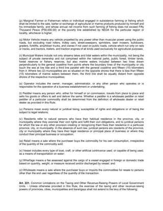 (p) Marginal Farmer or Fisherman refers or individual engaged in subsistence farming or fishing which
shall be limited to the sale, barter or exchange of agricultural or marine products produced by himself and
his immediate family, and whose annual net income from such farming of fishing does not exceed Fifty
Thousand Pesos (P50,000.00) or the poverty line established by NEDA for the particular region or
locality, whichever is higher;

(q) Motor Vehicle means any vehicle propelled by any power other than muscular power using the public
roads, but excluding road rollers, trolley cars, street-sweepers, sprinklers, lawn mowers, bulldozers,
graders, forklifts, amphibian trucks, and cranes if not used on public roads, vehicle which run only on rails
or tracks, and tractors, trailers, and traction engines of all kinds used exclusively for agricultural purposes;

(r) Municipal Waters include not only streams lakes and tidal waters within the municipality, not being the
subject of private ownership and not comprised within the national parks, public forest, timber lands,
forest reserves or fishery reserves, but also marine waters included between two lines drawn
perpendicularly to the general coastline from points where the boundary lines of the municipality or city
touch the sea at low tide and a third line parallel with the general coastline and fifteen (15) kilometers
from it. Where two (2) municipalities are so situated on the opposite shores that there is less than fifteen
(15) kilometers of marine waters between them, the third line shall be equally distant from opposite
shores of the respective municipalities;

(s) Operator includes the owner, manager, administrator, or any other person who operates or is
responsible for the operation of a business establishment or undertaking;

(t) Peddler means any person who, either for himself or on commission, travels from place to place and
sells his goods or offers to sell and deliver the same. Whether a peddler is a wholesale peddler or retail
peddler of a particular commodity shall be determined from the definition of wholesale dealer or retail
dealer as provided in this Rule;

(u) Persons mean every natural or juridical being, susceptible of rights and obligations or of being the
subject to legal relations;

(v) Residents refer to natural persons who have their habitual residence in the province, city, or
municipality where they exercise their civil rights and fulfill their civil obligations, and to juridical persons
for which the law or any other provision creating or recognizing them fixes their residence in a particular
province, city, or municipality. In the absence of such law, juridical persons are residents of the province,
city or municipality where they have their legal residence or principal place of business or where they
conduct their principal business or occupation;

(w) Retail means a sale where the purchaser buys the commodity for his own consumption, irrespective
of the quantity of the commodity sold;

(x) Vessel includes every type of boat, craft, or other artificial contrivance used, or capable of being used,
as a means of transportation on water;

(y) Wharfage means a fee assessed against the cargo of a vessel engaged in foreign or domestic trade
based on quantity, weight, or measure received and/or discharged by vessel; and

(z) Wholesale means a sale where the purchaser buys or imports the commodities for resale to persons
other than the end user regardless of the quantity of the transaction.


Art. 221. Common Limitations on the Taxing and Other Revenue-Raising Powers of Local Government
Units. - Unless otherwise provided in this Rule, the exercise of the taxing and other revenue-raising
powers of provinces, cities, municipalities and barangays shall not extend to the levy of the following:
 