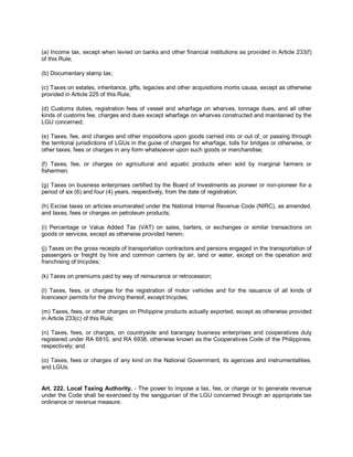 (a) Income tax, except when levied on banks and other financial institutions as provided in Article 233(f)
of this Rule;

(b) Documentary stamp tax;

(c) Taxes on estates, inheritance, gifts, legacies and other acquisitions mortis causa, except as otherwise
provided in Article 225 of this Rule;

(d) Customs duties, registration fees of vessel and wharfage on wharves, tonnage dues, and all other
kinds of customs fee, charges and dues except wharfage on wharves constructed and maintained by the
LGU concerned;

(e) Taxes, fee, and charges and other impositions upon goods carried into or out of, or passing through
the territorial jurisdictions of LGUs in the guise of charges for wharfage, tolls for bridges or otherwise, or
other taxes, fees or charges in any form whatsoever upon such goods or merchandise;

(f) Taxes, fee, or charges on agricultural and aquatic products when sold by marginal farmers or
fishermen;

(g) Taxes on business enterprises certified by the Board of Investments as pioneer or non-pioneer for a
period of six (6) and four (4) years, respectively, from the date of registration;

(h) Excise taxes on articles enumerated under the National Internal Revenue Code (NIRC), as amended,
and taxes, fees or charges on petroleum products;

(i) Percentage or Value Added Tax (VAT) on sales, barters, or exchanges or similar transactions on
goods or services, except as otherwise provided herein;

(j) Taxes on the gross receipts of transportation contractors and persons engaged in the transportation of
passengers or freight by hire and common carriers by air, land or water, except on the operation and
franchising of tricycles;

(k) Taxes on premiums paid by way of reinsurance or retrocession;

(l) Taxes, fees, or charges for the registration of motor vehicles and for the issuance of all kinds of
licencesor permits for the driving thereof, except tricycles;

(m) Taxes, fees, or other charges on Philippine products actually exported, except as otherwise provided
in Article 233(c) of this Rule;

(n) Taxes, fees, or charges, on countryside and barangay business enterprises and cooperatives duly
registered under RA 6810, and RA 6938, otherwise known as the Cooperatives Code of the Philippines,
respectively; and

(o) Taxes, fees or charges of any kind on the National Government, its agencies and instrumentalities,
and LGUs.


Art. 222. Local Taxing Authority. - The power to impose a tax, fee, or charge or to generate revenue
under the Code shall be exercised by the sanggunian of the LGU concerned through an appropriate tax
ordinance or revenue measure.
 