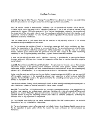 Part Two. Provinces


Art. 223. Taxing and Other Revenue-Raising Powers of Provinces. Except as otherwise provided in this
Rule, the province may levy only the taxes, fees and charges as herein provided for.


Art. 224. Tax on Transfer or Real Property Ownership. - (a) The province may impose a tax on the sale,
donation, barter, or on any other mode of transferring ownership or title of real property at the rate of not
more than fifty percent (50%) of one percent (1%) of the total consideration involved in the acquisition of
the property or of the fair market value in case the monetary consideration involved in the transfer is not
substantial, whichever is higher. The sale, transfer, or other disposition of real property pursuant to RA
6657 shall be exempt from this tax.

The fair market value as used herein shall be that reflected in the prevailing schedule of fair market
values enacted by the sanggunian concerned.

(b) For this purpose, the registrar of deeds of the province concerned shall, before registering any deed,
require the presentation of the evidence of payment of this tax. The provincial assessor shall likewise
make the same requirement before cancelling an old tax declaration and issuing a new one in place
thereof. Notaries public shall furnish the provincial treasurer with a copy of any deed transferring
ownership or title to any real property within thirty (30) days from the date of notarization.

It shall be the duty of the seller, donor, transferor, executor, or administrator to pay the tax herein
imposed within sixty (60) days from the date of the execution of the deed or from the date of the property
owner's death.

Art. 225. Tax on Business of Printing and Publication. - The province may impose a tax on the business
of persons engaged in the printing and/or publication of books, cards, posters, leaflets, handbills,
certificates, receipts, pamphlets, and other printed materials of similar nature, at rate not exceeding fifty
percent (50%) of one percent (1%) of the gross annual receipts for the preceding calendar year.

In the case of a newly started business, the tax shall not exceed one-twentieth (1/20) of one percent (1%)
of the capital investment. In the succeeding calendar year, regardless of when business started to
operate, the tax shall be based on the gross receipts for the preceding calendar year, or any fraction
thereof as provided in this Rule.

The receipts from the printing and/or publishing of books or other reading materials prescribed by DECS
as school texts or references shall be exempt from the tax herein imposed.

Art. 226. Franchise Tax. - (a) Notwithstanding any exemption granted by any law or other special law, the
province may impose a tax on businesses enjoying a franchise, at a rate not exceeding fifty percent
(50%) of one percent (1%) of the gross annual receipts, which shall include both cash sales and sales on
account realized during the preceding calendar year within its territorial jurisdiction, excluding the
territorial limits of any city located in the province.

(b) The province shall not impose the tax on business enjoying franchise operating within the territorial
jurisdiction of any city located within the province.

(c) The term businesses enjoying franchise shall not include holders of certificates of public convenience
for the operation of public utility vehicles for reason that such certificates are not considered as
franchises.
 