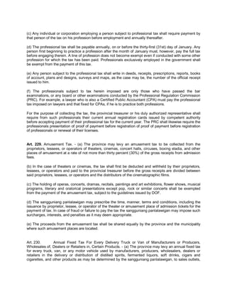 (c) Any individual or corporation employing a person subject to professional tax shall require payment by
that person of the tax on his profession before employment and annually thereafter.

(d) The professional tax shall be payable annually, on or before the thirty-first (31st) day of January. Any
person first beginning to practice a profession after the month of January must, however, pay the full tax
before engaging therein. A line of profession does not become exempt even if conducted with some other
profession for which the tax has been paid. Professionals exclusively employed in the government shall
be exempt from the payment of this tax.

(e) Any person subject to the professional tax shall write in deeds, receipts, prescriptions, reports, books
of account, plans and designs, surveys and maps, as the case may be, the number of the official receipt
issued to him.

(f) The professionals subject to tax herein imposed are only those who have passed the bar
examinations, or any board or other examinations conducted by the Professional Regulation Commission
(PRC). For example, a lawyer who is also a Certified Public Accountant (CPA) must pay the professional
tax imposed on lawyers and that fixed for CPAs, if he is to practice both professions.

For the purpose of collecting the tax, the provincial treasurer or his duly authorized representative shall
require from such professionals their current annual registration cards issued by competent authority
before accepting payment of their professional tax for the current year. The PRC shall likewise require the
professionals presentation of proof of payment before registration of proof of payment before registration
of professionals or renewal of their licenses.


Art. 229. Amusement Tax. - (a) The province may levy an amusement tax to be collected from the
proprietors, lessees, or operators of theaters, cinemas, concert halls, circuses, boxing stadia, and other
places of amusement at a rate of not more than thirty percent (30%) of the gross receipts from admission
fees.

(b) In the case of theaters or cinemas, the tax shall first be deducted and withheld by their proprietors,
lessees, or operators and paid to the provincial treasurer before the gross receipts are divided between
said proprietors, lessees, or operators and the distributors of the cinematographic films.

(c) The holding of operas, concerts, dramas, recitals, paintings and art exhibitions, flower shows, musical
programs, literary and oratorical presentations except pop, rock or similar concerts shall be exempted
from the payment of the amusement tax, subject to the guidelines issued by DOF.

(d) The sangguniang panlalawigan may prescribe the time, manner, terms and conditions, including the
issuance by proprietor, lessee, or operator of the theater or amusement place of admission tickets for the
payment of tax. In case of fraud or failure to pay the tax the sangguniang panlalawigan may impose such
surcharges, interests, and penalties as it may deem appropriate.

(e) The proceeds from the amusement tax shall be shared equally by the province and the municipality
where such amusement places are located.


Art. 230.        Annual Fixed Tax For Every Delivery Truck or Van of Manufacturers or Producers,
Wholesales of, Dealers or Retailers in, Certain Products. - (a) The province may levy an annual fixed tax
for every truck, van, or any motor vehicle used by manufacturers, producers, wholesalers, dealers or
retailers in the delivery or distribution of distilled spirits, fermented liquors, soft drinks, cigars and
cigarettes, and other products as may be determined by the sangguniang panlalawigan, to sales outlets,
 