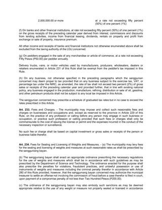 2,000,000.00 or more                               at a rate not exceeding fifty percent
                                                                   (50%) of one percent (1%)

(f) On banks and other financial institutions, at rate not exceeding fifty percent (50%) of one percent (1%)
on the gross receipts of the preceding calendar year derived from interest, commissions and discounts
from lending activities, income from financial leasing, dividends, rentals on property and profit from
exchange or sale of property, insurance premium.

All other income and receipts of banks and financial institutions not otherwise enumerated above shall be
excluded from the taxing authority of the LGU concerned.

(g) On peddlers engaged in the sale of any merchandise or article of commerce, at a rate not exceeding
Fifty Pesos (P50.00) per peddler annually.

Delivery trucks, vans, or motor vehicles used by manufacturers, producers, wholesalers, dealers or
retailers enumerated in Article 231 of this Rule shall be exempt from the peddler's tax imposed in this
Rule.

(h) On any business, not otherwise specified in the preceding paragraphs which the sanggunian
concerned may deem proper to tax provided that on any business subject to the exercise tax, VAT, or
percentage tax under the NIRC, as amended, the rate of tax shall not exceed two percent (2%) of gross
sales or receipts of the preceding calendar year and provided further, that in line with existing national
policy, any business engaged in the production, manufacture, refining, distribution or sale of oil, gasoline,
and other petroleum products shall not be subject to any local tax imposed in this Article.

The sanggunian concerned may prescribe a schedule of graduated tax rates but in no case to exceed the
rates prescribed in this Article.

Art. 233. Fees and Charges. - The municipality may impose and collect such reasonable fees and
charges on businesses and occupations and, except as reserved to the province in Article 229 of this
Rule, on the practice of any profession or calling before any person may engage in such business or
occupation, or practice such profession or calling provided that such fees or charges shall only be
commensurate to the cost of issuing the license or permit and the expenses incurred in the conduct of the
necessary inspection or surveillance.

No such fee or charge shall be based on capital investment or gross sales or receipts of the person or
business liable therefor.


Art. 234. Fees for Sealing and Licensing of Weights and Measures. - (a) The municipality may levy fees
for the sealing and licensing of weights and measures at such reasonable rates as shall be prescribed by
the sangguniang bayan.

(b) The sangguniang bayan shall enact an appropriate ordinance prescribing the necessary regulations
for the use of weights and measures which shall be in accordance with such guidelines as may be
prescribed by the Department of Science and Technology. The ordinance enacted for the purpose shall
also prescribe the penalties for violations, fraudulent practices, and unlawful possession or use of
instruments of weights and measures including the criminal penalty therefor in accordance with Article
280 of this Rule provided, however, that the sangguniang bayan concerned may authorize the municipal
treasurer to settle an offense not involving the commission of fraud before a case therefor is filed in court,
upon payment of a compromise penalty of not less than Two Hundred Pesos (P200.00).

(c) The ordinance of the sangguniang bayan may also embody such sanctions as may be deemed
appropriate relative to the use of any weight or measure not properly sealed or licensed in accordance
 