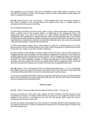 with paragraph (b) of this Article, such as the confiscation of said illegal weight or measure, or the
revocation of the permit or license of the business, and/or the filing of appropriate charges against the
owner or operator of the business.


Art. 235. Fishery Rentals, Fees, and Charges. - (a) Municipalities shall have the exclusive authority to
grant fishery privileges in the municipal waters and impose rentals, fees, or charges therefor in
accordance with the provisions of this Article.

(b) The sangguniang bayan may:

(1) Grant fishery privileges to erect fish corrals, oyster, mussel, or other aquatic beds or bangus fry areas,
within a definite zone of the municipal waters, as determined by the sangguniang bayan. The
sangguniang bayan may require the conduct of a public bidding provided that duly registered
organizations and cooperatives of marginal fishermen shall have the preferential right to such fishery
privileges without being required to undergo the bidding and provided further that in the absence of such
organizations and cooperatives or failure to exercise their preferential right, other parties may participate
in the said public bidding in conformity with this provision.

(2) Grant the privilege to gather, take or catch bangus fry, prawn fry, or kawag-kawag or fry of other
species and fish from the municipal waters by nets, traps or other fishing gears to marginal fishermen free
of any rental, fee, charge, or any other imposition whatsoever.

(3) Issue licenses for the operation of fishing vessels of three (3) tons or less for which purpose the
sangguniang bayan shall promulgate rules and regulations regarding the issuances of such licenses to
qualified applicants under existing laws provided, however, that the sangguniang bayan concerned shall,
by appropriate ordinance, penalize the use of explosives, noxious or poisonous substances, electricity,
muro-ami, and other deleterious methods of fishing and prescribe a criminal penalty therefor in
accordance with the provisions of this Rule and provided further that the sangguniang bayan concerned
shall have the authority to prosecute any violation of the provisions of applicable fishery laws.


Art. 236. Rates of Tax in Municipalities Within the Metropolitan Manila Area. - (a) The municipalities
within MMA may levy the taxes on businesses enumerated in Article 233 of this Rule at rates which shall
not exceed by fifty percent (50%) the maximum rates prescribed for said businesses.

(b) The said municipalities within MMA, pursuant to Article 275 of this Rule, may levy and collect the taxes
which may be imposed by the province under Article 225, 226, 227, 228, 229, 230 and 231 of this Rule at
rates not exceeding those prescribed therein.


                                             Part Four. Cities


Art. 237. Scope of Taxing and Other Revenue-Raising Powers of Cities. - The city may:

(a) Levy and collect any of the taxes, fees, charges and other impositions that the province and the
municipality may impose. The rates of taxes that the city may levy may exceed the maximum rates
allowed for the province or municipality by not more than fifty percent (50%) except the rates of
professional and amusement taxes; and

(b) Levy and collect a percentage tax on any business not otherwise specified under paragraphs (a) to
(g), Article 233 of this Rule, at rates not exceeding three percent (3%) of the gross sales or receipts of the
preceding calendar year.
 