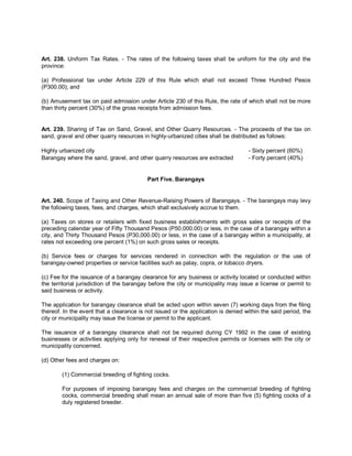 Art. 238. Uniform Tax Rates. - The rates of the following taxes shall be uniform for the city and the
province:

(a) Professional tax under Article 229 of this Rule which shall not exceed Three Hundred Pesos
(P300.00); and

(b) Amusement tax on paid admission under Article 230 of this Rule, the rate of which shall not be more
than thirty percent (30%) of the gross receipts from admission fees.


Art. 239. Sharing of Tax on Sand, Gravel, and Other Quarry Resources. - The proceeds of the tax on
sand, gravel and other quarry resources in highly-urbanized cities shall be distributed as follows:

Highly urbanized city                                                              - Sixty percent (60%)
Barangay where the sand, gravel, and other quarry resources are extracted          - Forty percent (40%)


                                          Part Five. Barangays


Art. 240. Scope of Taxing and Other Revenue-Raising Powers of Barangays. - The barangays may levy
the following taxes, fees, and charges, which shall exclusively accrue to them.

(a) Taxes on stores or retailers with fixed business establishments with gross sales or receipts of the
preceding calendar year of Fifty Thousand Pesos (P50,000.00) or less, in the case of a barangay within a
city, and Thirty Thousand Pesos (P30,000.00) or less, in the case of a barangay within a municipality, at
rates not exceeding one percent (1%) on such gross sales or receipts.

(b) Service fees or charges for services rendered in connection with the regulation or the use of
barangay-owned properties or service facilities such as palay, copra, or tobacco dryers.

(c) Fee for the issuance of a barangay clearance for any business or activity located or conducted within
the territorial jurisdiction of the barangay before the city or municipality may issue a license or permit to
said business or activity.

The application for barangay clearance shall be acted upon within seven (7) working days from the filing
thereof. In the event that a clearance is not issued or the application is denied within the said period, the
city or municipality may issue the license or permit to the applicant.

The issuance of a barangay clearance shall not be required during CY 1992 in the case of existing
businesses or activities applying only for renewal of their respective permits or licenses with the city or
municipality concerned.

(d) Other fees and charges on:

        (1) Commercial breeding of fighting cocks.

        For purposes of imposing barangay fees and charges on the commercial breeding of fighting
        cocks, commercial breeding shall mean an annual sale of more than five (5) fighting cocks of a
        duly registered breeder.
 