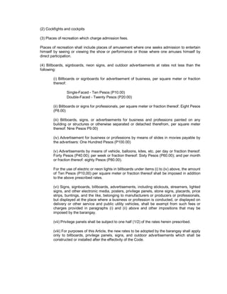 (2) Cockfights and cockpits

(3) Places of recreation which charge admission fees.

Places of recreation shall include places of amusement where one seeks admission to entertain
himself by seeing or viewing the show or performance or those where one amuses himself by
direct participation.

(4) Billboards, signboards, neon signs, and outdoor advertisements at rates not less than the
following:

        (i) Billboards or signboards for advertisement of business, per square meter or fraction
        thereof:

                Single-Faced - Ten Pesos (P10.00)
                Double-Faced - Twenty Pesos (P20.00)

        (ii) Billboards or signs for professionals, per square meter or fraction thereof: Eight Pesos
        (P8.00)

        (iii) Billboards, signs, or advertisements for business and professions painted on any
        building or structures or otherwise separated or detached therefrom, per square meter
        thereof: Nine Pesos P9.00)

        (iv) Advertisement for business or professions by means of slides in movies payable by
        the advertisers: One Hundred Pesos (P100.00)

        (v) Advertisements by means of vehicle, balloons, kites, etc. per day or fraction thereof:
        Forty Pesos (P40.00); per week or fraction thereof: Sixty Pesos (P60.00); and per month
        or fraction thereof: eighty Pesos (P80.00).

        For the use of electric or neon lights in billboards under items (i) to (iv) above, the amount
        of Ten Pesos (P10,00) per square meter or fraction thereof shall be imposed in addition
        to the above prescribed rates.

        (vi) Signs, signboards, billboards, advertisements, including stickouts, streamers, lighted
        signs, and other electronic media, posters, privilege panels, stone signs, placards, price
        strips, buntings, and the like, belonging to manufacturers or producers or professionals,
        but displayed at the place where a business or profession is conducted, or displayed on
        delivery or other service and public utility vehicles, shall be exempt from such fees or
        charges provided in paragraphs (i) and (ii) above and other impositions that may be
        imposed by the barangay.

        (vii) Privilege panels shall be subject to one half (1/2) of the rates herein prescribed.

        (viii) For purposes of this Article, the new rates to be adopted by the barangay shall apply
        only to billboards, privilege panels, signs, and outdoor advertisements which shall be
        constructed or installed after the effectivity of the Code.
 