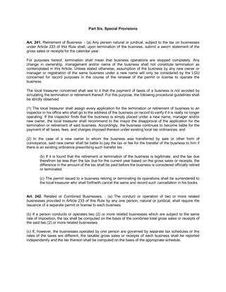 Part Six. Special Provisions


Art. 241. Retirement of Business. - (a) Any person natural or juridical, subject to the tax on businesses
under Article 233 of this Rule shall, upon termination of the business, submit a sworn statement of the
gross sales or receipts for the calendar year.

For purposes hereof, termination shall mean that business operations are stopped completely. Any
change in ownership, management and/or name of the business shall not constitute termination as
contemplated in this Article. Unless stated otherwise, assumption of the business by any new owner or
manager or registration of the same business under a new name will only be considered by the LGU
concerned for record purposes in the course of the renewal of the permit or license to operate the
business.

The local treasurer concerned shall see to it that the payment of taxes of a business is not avoided by
simulating the termination or retirement thereof. For this purpose, the following procedural guidelines shall
be strictly observed:

(1) The local treasurer shall assign every application for the termination or retirement of business to an
inspector in his office who shall go to the address of the business on record to verify if it is really no longer
operating. If the inspector finds that the business is simply placed under a new name, manager and/or
new owner, the local treasurer shall recommend to the mayor the disapproval of the application for the
termination or retirement of said business. Accordingly, the business continues to become liable for the
payment of all taxes, fees, and charges imposed thereon under existing local tax ordinances; and

(2) In the case of a new owner to whom the business was transferred by sale or other form of
conveyance, said new owner shall be liable to pay the tax or fee for the transfer of the business to him if
there is an existing ordinance prescribing such transfer tax.

        (b) If it is found that the retirement or termination of the business is legitimate, and the tax due
        therefrom be less than the tax due for the current year based on the gross sales or receipts, the
        difference in the amount of the tax shall be paid before the business is considered officially retired
        or terminated.

        (c) The permit issued to a business retiring or terminating its operations shall be surrendered to
        the local treasurer who shall forthwith cancel the same and record such cancellation in his books.


Art. 242. Related or Combined Businesses. - (a) The conduct or operation of two or more related
businesses provided in Article 233 of this Rule by any one person, natural or juridical, shall require the
issuance of a separate permit or license to each business.

(b) If a person conducts or operates two (2) or more related businesses which are subject to the same
rate of imposition, the tax shall be computed on the basis of the combined total gross sales or receipts of
the said two (2) or more related businesses.

(c) If, however, the businesses operated by one person are governed by separate tax schedules or the
rates of the taxes are different, the taxable gross sales or receipts of each business shall be reported
independently and the tax thereon shall be computed on the basis of the appropriate schedule.
 