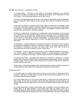 Art. 243. Situs of the Tax. - (a) Definition of Terms -

        (1) Principal Office. - the head or main office of the business appearing in the pertinent
        documents submitted to the Securities and Exchange Commission, or the Department of Trade
        and Industry, or other appropriate agencies, as the case may be.

        The city or municipality specifically mentioned in the articles of incorporation of official registration
        papers as being the official address of said principal office shall be considered as the situs
        thereof.

        In case there is a transfer or relocation of the principal office to another city or municipality, it shall
        be the duty of the owner, operator or manager of the business to give due notice of such transfer
        or relocation to the local chief executives of the cities or municipalities concerned within fifteen
        (15) days after such transfer or relocation is effected.

        (2) Branch or Sales Office - a fixed place in a locality which conducts operations of the business
        as an extension of the principal office. Offices used only as display areas of the products where
        no stocks or items are stored for sale, although orders for the products may be received thereat,
        are not branch or sales offices as herein contemplated. A warehouse which accepts orders
        and/or issues sales invoices independent of a branch with sales office shall be considered as a
        sales office.

        (3) Warehouse - a building utilized for the storage of products for sale and from which goods or
        merchandise are withdrawn for delivery to customers or dealers, or by persons acting in behalf of
        the business. A warehouse that does not accept orders and/or issue sales invoices as
        aforementioned shall not be considered a branch or sales office.

        (4) Plantation - a tract of agricultural land planted to trees or seedlings whether fruit bearing or
        not, uniformly spaced or seeded by broadcast methods or normally arranged to allow highest
        production. For purposes of this Article, inland fishing ground shall be considered as plantation.

        (5) Experimental Farms - agricultural land utilized by a business or corporation to conduct
        studies, tests, researches or experiments involving agricultural, agribusiness, marine, or aquatic,
        livestock, poultry, dairy and other similar products for the purpose of improving the quality and
        quantity of goods or products.

        On-site sales of commercial quantity made in experimental farms shall be similarly imposed the
        corresponding tax under Article 233 and allocated in paragraph (b) of this Article.

(b) Sales Allocation -

        (1) All sales made in a locality where there is a branch or sales office or warehouse shall be
        recorded in said branch or sales office or warehouse and the tax shall be payable to the city or
        municipality where the same is located.

        (2) In cases where there is no such branch, sales office, or warehouse in the locality where the
        sale is made, the sale shall be recorded in the principal office along with the sales made by said
        principal office and the tax shall accrue to the city or municipality where said principal office is
        located.

        (3) In cases where there is a factory, project office, plant or plantation in pursuit of business, thirty
        percent (30%) of all sales recorded in the principal office shall be taxable by the city or
        municipality where the principal office is located and seventy percent (70%) of all sales recorded
        in the principal office shall be taxable by the city or municipality where the factory, project office,
 
