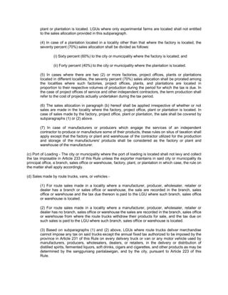 plant or plantation is located. LGUs where only experimental farms are located shall not entitled
        to the sales allocation provided in this subparagraph.

        (4) In case of a plantation located in a locality other than that where the factory is located, the
        seventy percent (70%) sales allocation shall be divided as follows:

                 (i) Sixty percent (60%) to the city or municipality where the factory is located; and

                 (ii) Forty percent (40%) to the city or municipality where the plantation is located.

        (5) In cases where there are two (2) or more factories, project offices, plants or plantations
        located in different localities, the seventy percent (70%) sales allocation shall be prorated among
        the localities where such factories, project offices, plants, and plantations are located in
        proportion to their respective volumes of production during the period for which the tax is due. In
        the case of project offices of service and other independent contractors, the term production shall
        refer to the cost of projects actually undertaken during the tax period.

        (6) The sales allocation in paragraph (b) hereof shall be applied irrespective of whether or not
        sales are made in the locality where the factory, project office, plant or plantation is located. In
        case of sales made by the factory, project office, plant or plantation, the sale shall be covered by
        subparagraphs (1) or (2) above.

        (7) In case of manufacturers or producers which engage the services of an independent
        contractor to produce or manufacture some of their products, these rules on situs of taxation shall
        apply except that the factory or plant and warehouse of the contractor utilized for the production
        and storage of the manufacturers' products shall be considered as the factory or plant and
        warehouse of the manufacturer.

(c) Port of Loading - The city or municipality where the port of loading is located shall not levy and collect
the tax imposable in Article 233 of this Rule unless the exporter maintains in said city or municipality its
principal office, a branch, sales office or warehouse, factory, plant, or plantation in which case, the rule on
the matter shall apply accordingly.

(d) Sales made by route trucks, vans, or vehicles -

        (1) For route sales made in a locality where a manufacturer, producer, wholesaler, retailer or
        dealer has a branch or sales office or warehouse, the sale are recorded in the branch, sales
        office or warehouse and the tax due thereon is paid to the LGU where such branch, sales office
        or warehouse is located.

        (2) For route sales made in a locality where a manufacturer, producer, wholesaler, retailer or
        dealer has no branch, sales office or warehouse the sales are recorded in the branch, sales office
        or warehouse from where the route trucks withdraw their products for sale, and the tax due on
        such sales is paid to the LGU where such branch, sales office or warehouse is located.

        (3) Based on subparagraphs (1) and (2) above, LGUs where route trucks deliver merchandise
        cannot impose any tax on said trucks except the annual fixed tax authorized to be imposed by the
        province in Article 231 of this Rule on every delivery truck or van or any motor vehicle used by
        manufacturers, producers, wholesalers, dealers, or retailers, in the delivery or distribution of
        distilled spirits, fermented liquors, soft drinks, cigars and cigarettes, and other products as may be
        determined by the sangguniang panlalawigan, and by the city, pursuant to Article 223 of this
        Rule.
 