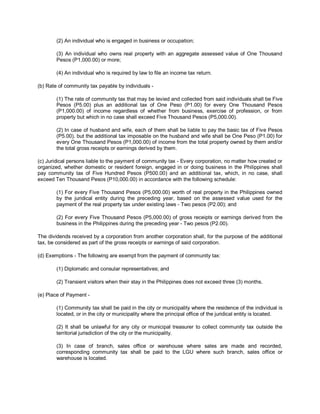 (2) An individual who is engaged in business or occupation;

        (3) An individual who owns real property with an aggregate assessed value of One Thousand
        Pesos (P1,000.00) or more;

        (4) An individual who is required by law to file an income tax return.

(b) Rate of community tax payable by individuals -

        (1) The rate of community tax that may be levied and collected from said individuals shall be Five
        Pesos (P5.00) plus an additional tax of One Peso (P1.00) for every One Thousand Pesos
        (P1,000.00) of income regardless of whether from business, exercise of profession, or from
        property but which in no case shall exceed Five Thousand Pesos (P5,000.00).

        (2) In case of husband and wife, each of them shall be liable to pay the basic tax of Five Pesos
        (P5.00), but the additional tax imposable on the husband and wife shall be One Peso (P1.00) for
        every One Thousand Pesos (P1,000.00) of income from the total property owned by them and/or
        the total gross receipts or earnings derived by them.

(c) Juridical persons liable to the payment of community tax - Every corporation, no matter how created or
organized, whether domestic or resident foreign, engaged in or doing business in the Philippines shall
pay community tax of Five Hundred Pesos (P500.00) and an additional tax, which, in no case, shall
exceed Ten Thousand Pesos (P10,000.00) in accordance with the following schedule:

        (1) For every Five Thousand Pesos (P5,000.00) worth of real property in the Philippines owned
        by the juridical entity during the preceding year, based on the assessed value used for the
        payment of the real property tax under existing laws - Two pesos (P2.00); and

        (2) For every Five Thousand Pesos (P5,000.00) of gross receipts or earnings derived from the
        business in the Philippines during the preceding year - Two pesos (P2.00).

The dividends received by a corporation from another corporation shall, for the purpose of the additional
tax, be considered as part of the gross receipts or earnings of said corporation.

(d) Exemptions - The following are exempt from the payment of community tax:

        (1) Diplomatic and consular representatives; and

        (2) Transient visitors when their stay in the Philippines does not exceed three (3) months.

(e) Place of Payment -

        (1) Community tax shall be paid in the city or municipality where the residence of the individual is
        located, or in the city or municipality where the principal office of the juridical entity is located.

        (2) It shall be unlawful for any city or municipal treasurer to collect community tax outside the
        territorial jurisdiction of the city or the municipality.

        (3) In case of branch, sales office or warehouse where sales are made and recorded,
        corresponding community tax shall be paid to the LGU where such branch, sales office or
        warehouse is located.
 