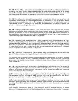 Art. 254. Accrual of Tax. - Unless otherwise provided herein, local taxes, fees, and charges shall accrue
on the first (1st) day of January of each year as regards tax subjects then liable therefor, but an entirely
new tax, fee or charge, or charges in the rates of existing taxes, fees, or charges, shall accrue on the first
day of the quarter next following the effectivity of the ordinance imposing such new levies or rates.


Art. 255. Time of Payment. - Unless otherwise specifically provided in this Rule, all local taxes, fees, and
charges due and accruing to the LGUs shall be paid within the first twenty (20) days of January or of each
subsequent quarter, as the case may be. The sanggunian concerned may, for a justifiable reason or
cause, extend the time for payment of such taxes, fees, or charges without surcharges or penalties, but
only for a period not exceeding six (6) months.


Art. 256. Surcharges and Penalties on Unpaid Taxes, Fees, or Charges. - The sanggunian may impose a
surcharge not exceeding twenty-five percent (25%) of the amount of taxes, fees, or charges not paid on
time and an interest at the rate not exceeding two percent (2%) per month of the unpaid taxes, fees, or
charges including surcharges, until such amount is fully paid but in no case shall the total interest on the
unpaid amount or portion thereof exceed thirty-six (36) months.


Art. 257. Interests on Other Unpaid Revenues. - Where the amount of any other revenue due an LGU,
except voluntary contributions or donations, is not paid on the date fixed in the ordinance, or in the
contract, expressed or implied, or upon the occurrence of the event which has given rise to its collection,
there shall be collected as part of that amount an interest thereon at the rate not exceeding two percent
(2%) per month from the date it is due until it is paid, but in no case shall the total interest on the unpaid
amount or a portion thereof exceed thirty-six (36) months.


Art. 258. Collection of Local Revenues. - All local taxes, fees, and charges shall be collected by the
provincial, city, municipal, or barangay treasurer, or their duly authorized deputies.

The provincial, city, or municipal treasurer may designate the barangay treasurer as his deputy to collect
local taxes, fees, or charges. In case a bond is required for the purpose, the provincial, city, or municipal
government shall pay the premium thereon in addition to the premiums of bond that may be required
under these Rules.


Art. 259. Examination of Books of Accounts and Pertinent Records of Businessmen. - (a) For purposes of
implementing this Article, only the treasurer of the LGU imposing the tax, fee, or charge, may examine the
books of accounts and pertinent records of businessmen in order to ascertain, assess, and collect the
correct amount of taxes, fees, and charges.

(b) The provincial, city, municipal, or barangay treasurer may, by himself or through any of his deputies
duly authorized in writing, examine the books, accounts, and other pertinent records of any person,
partnership, corporation, or association subject to local taxes, fees, and charges.

(c) The examination shall be made during regular business hours not oftener than once a year for every
tax period, which shall be the year immediately preceding the examination, and shall be certified by the
examining official. Such certification shall be made of record in the books of accounts of the taxpayer
examined.

(d) In case the examination is made by a duly authorized deputy of the local treasurer, the written
authority of the deputy concerned shall specifically state the name, address, and business of the taxpayer
 