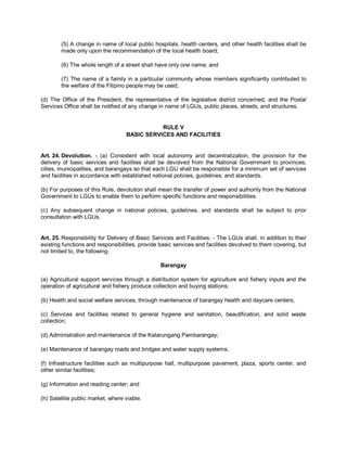 (5) A change in name of local public hospitals, health centers, and other health facilities shall be
        made only upon the recommendation of the local health board;

        (6) The whole length of a street shall have only one name; and

        (7) The name of a family in a particular community whose members significantly contributed to
        the welfare of the Filipino people may be used;

(d) The Office of the President, the representative of the legislative district concerned, and the Postal
Services Office shall be notified of any change in name of LGUs, public places, streets, and structures.


                                              RULE V
                                   BASIC SERVICES AND FACILITIES


Art. 24. Devolution. - (a) Consistent with local autonomy and decentralization, the provision for the
delivery of basic services and facilities shall be devolved from the National Government to provinces,
cities, municipalities, and barangays so that each LGU shall be responsible for a minimum set of services
and facilities in accordance with established national policies, guidelines, and standards.

(b) For purposes of this Rule, devolution shall mean the transfer of power and authority from the National
Government to LGUs to enable them to perform specific functions and responsibilities.

(c) Any subsequent change in national policies, guidelines, and standards shall be subject to prior
consultation with LGUs.


Art. 25. Responsibility for Delivery of Basic Services and Facilities. - The LGUs shall, in addition to their
existing functions and responsibilities, provide basic services and facilities devolved to them covering, but
not limited to, the following:

                                                 Barangay

(a) Agricultural support services through a distribution system for agriculture and fishery inputs and the
operation of agricultural and fishery produce collection and buying stations;

(b) Health and social welfare services, through maintenance of barangay health and daycare centers;

(c) Services and facilities related to general hygiene and sanitation, beautification, and solid waste
collection;

(d) Administration and maintenance of the Katarungang Pambarangay;

(e) Maintenance of barangay roads and bridges and water supply systems;

(f) Infrastructure facilities such as multipurpose hall, multipurpose pavement, plaza, sports center, and
other similar facilities;

(g) Information and reading center; and

(h) Satellite public market, where viable.
 