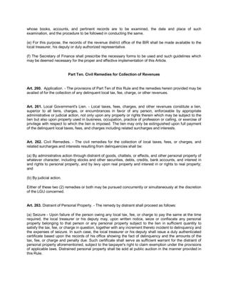whose books, accounts, and pertinent records are to be examined, the date and place of such
examination, and the procedure to be followed in conducting the same.

(e) For this purpose, the records of the revenue district office of the BIR shall be made available to the
local treasurer, his deputy or duly authorized representative.

(f) The Secretary of Finance shall prescribe the necessary forms to be used and such guidelines which
may be deemed necessary for the proper and effective implementation of this Article.


                          Part Ten. Civil Remedies for Collection of Revenues


Art. 260. Application. - The provisions of Part Ten of this Rule and the remedies herein provided may be
availed of for the collection of any delinquent local tax, fee, charge, or other revenues.


Art. 261. Local Government's Lien. - Local taxes, fees, charges, and other revenues constitute a lien,
superior to all liens, charges, or encumbrances in favor of any person, enforceable by appropriate
administrative or judicial action, not only upon any property or rights therein which may be subject to the
lien but also upon property used in business, occupation, practice of profession or calling, or exercise of
privilege with respect to which the lien is imposed. The lien may only be extinguished upon full payment
of the delinquent local taxes, fees, and charges including related surcharges and interests.


Art. 262. Civil Remedies. - The civil remedies for the collection of local taxes, fees, or charges, and
related surcharges and interests resulting from delinquencies shall be:

(a) By administrative action through distraint of goods, chattels, or effects, and other personal property of
whatever character, including stocks and other securities, debts, credits, bank accounts, and interest in
and rights to personal property, and by levy upon real property and interest in or rights to real property;
and

(b) By judicial action.

Either of these two (2) remedies or both may be pursued concurrently or simultaneously at the discretion
of the LGU concerned.


Art. 263. Distraint of Personal Property. - The remedy by distraint shall proceed as follows:

(a) Seizure - Upon failure of the person owing any local tax, fee, or charge to pay the same at the time
required, the local treasurer or his deputy may, upon written notice, seize or confiscate any personal
property belonging to that person or any personal property subject to the lien in sufficient quantity to
satisfy the tax, fee, or charge in question, together with any increment thereto incident to delinquency and
the expenses of seizure. In such case, the local treasurer or his deputy shall issue a duly authenticated
certificate based upon the records of his office showing the fact of delinquency and the amounts of the
tax, fee, or charge and penalty due. Such certificate shall serve as sufficient warrant for the distraint of
personal property aforementioned, subject to the taxpayer's right to claim exemption under the provisions
of applicable laws. Distrained personal property shall be sold at public auction in the manner provided in
this Rule.
 