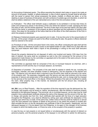 (b) Accounting of distrained goods - The officer executing the distraint shall make or cause to be made an
account of the goods, chattels, or effects distrained, a copy of which signed by himself shall be left either
with the owner or person from whose possession the goods, chattels, or effects are taken, or at the
dwelling or place of business of that person and with someone of suitable age and discretion, to which list
shall be added a statement of the sum demanded and a note of the time and place of sale.

(c) Publication - The officer shall forthwith cause a notification to be exhibited in not less than three (3)
public and conspicuous places in the territory of the LGU where the distraint is made, specifying the time
and place of sale, and the articles distrained. The time of sale shall not be less than twenty (20) days after
notice to the owner or possessor of the property as above specified and the publication or posting of the
notice. One place for the posting of the notice shall be at the office of the chief executive of the LGU in
which the property is distrained.

(d) Release of distrained property upon payment prior to sale - If at any time prior to the consummation of
the sale, all the proper charges are paid to the officer conducting the sale, the goods or effects distrained
shall be restored to the owner.

(e) Procedure of sale - At time and place fixed in the notice, the officer conducting the sale shall sell the
goods or effects so distrained at public auction to the highest bidder for cash. Within five (5) days after the
sale, the local treasurer shall make a report of the proceedings in writing to the local chief executive
concerned.

Should the property distrained be not disposed of within one hundred and twenty (120) days from the
date of distraint, the same shall be considered as sold to the LGU concerned for the amount of the
assessment made thereon by the committee on appraisal and to the extent of the same amount, the tax
delinquencies shall be cancelled.

The committee on appraisal shall be composed of the city or municipal treasurer as chairman, with a
representative of COA and the city or municipal assessor, as members.

(f) Disposition of proceeds - The proceeds of the sale shall be applied to satisfy the tax, including the
surcharges, interests, and other penalties incident to delinquency, and the expenses of the distraint and
sale. The balance over and above what is required to pay the entire claim shall be returned to the owner
of the property sold. The expenses chargeable upon the seizure and sale shall embrace only the actual
expenses of seizure and preservation of the property pending the sale, and no charge shall be imposed
for the services of the local officer or his deputy. Where the proceeds of the sale are insufficient to satisfy
the claim, other property may, in like manner, be distrained until the full amount due, including all
expenses, is collected.


Art. 264. Levy on Real Property. - After the expiration of the time required to pay the delinquent tax, fee,
or charge, real property may be levied on, before, simultaneously, after the distraint of personal property
belonging to the delinquent taxpayer. The provincial, city or municipal treasurer, as the case may be, shall
prepare a duly authenticated certificate showing the name of the taxpayer and the amount of the tax, fee,
or charge, and penalty due from him. Such certificate shall operate with the force of a legal execution
throughout the Philippines. Levy shall be effected by writing upon said certificate the description of the
property upon which levy is made. At the same time, written notice of the levy shall be mailed to or served
upon the local assessor and registrar of deeds of the province or city where the property is located who
shall annotate the levy on the tax declaration and certificate of title of the property, respectively, and the
delinquent taxpayer or, if he be absent from the Philippines, to his agent or the manager of the business
in respect to which the liability arose, or if there be none, to the occupant of the property in question.

In case the levy on real property is not issued before or simultaneously with the warrant of distraint on
personal property, and the personal property of the taxpayer is not sufficient to satisfy his delinquency,
 