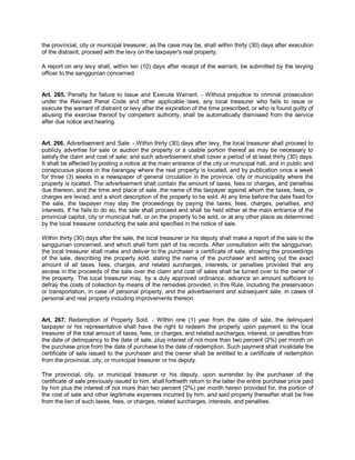 the provincial, city or municipal treasurer, as the case may be, shall within thirty (30) days after execution
of the distraint, proceed with the levy on the taxpayer's real property.

A report on any levy shall, within ten (10) days after receipt of the warrant, be submitted by the levying
officer to the sanggunian concerned.


Art. 265. Penalty for failure to Issue and Execute Warrant. - Without prejudice to criminal prosecution
under the Revised Penal Code and other applicable laws, any local treasurer who fails to issue or
execute the warrant of distraint or levy after the expiration of the time prescribed, or who is found guilty of
abusing the exercise thereof by competent authority, shall be automatically dismissed from the service
after due notice and hearing.


Art. 266. Advertisement and Sale. - Within thirty (30) days after levy, the local treasurer shall proceed to
publicly advertise for sale or auction the property or a usable portion thereof as may be necessary to
satisfy the claim and cost of sale; and such advertisement shall cover a period of at least thirty (30) days.
It shall be effected by posting a notice at the main entrance of the city or municipal hall, and in public and
conspicuous places in the barangay where the real property is located, and by publication once a week
for three (3) weeks in a newspaper of general circulation in the province, city or municipality where the
property is located. The advertisement shall contain the amount of taxes, fees or charges, and penalties
due thereon, and the time and place of sale, the name of the taxpayer against whom the taxes, fees, or
charges are levied, and a short description of the property to be sold. At any time before the date fixed for
the sale, the taxpayer may stay the proceedings by paying the taxes, fees, charges, penalties, and
interests. If he fails to do so, the sale shall proceed and shall be held either at the main entrance of the
provincial capitol, city or municipal hall, or on the property to be sold, or at any other place as determined
by the local treasurer conducting the sale and specified in the notice of sale.

Within thirty (30) days after the sale, the local treasurer or his deputy shall make a report of the sale to the
sanggunian concerned, and which shall form part of his records. After consultation with the sanggunian,
the local treasurer shall make and deliver to the purchaser a certificate of sale, showing the proceedings
of the sale, describing the property sold, stating the name of the purchaser and setting out the exact
amount of all taxes, fees, charges, and related surcharges, interests, or penalties provided that any
excess in the proceeds of the sale over the claim and cost of sales shall be turned over to the owner of
the property. The local treasurer may, by a duly approved ordinance, advance an amount sufficient to
defray the costs of collection by means of the remedies provided, in this Rule, including the preservation
or transportation, in case of personal property, and the advertisement and subsequent sale, in cases of
personal and real property including improvements thereon.


Art. 267. Redemption of Property Sold. - Within one (1) year from the date of sale, the delinquent
taxpayer or his representative shall have the right to redeem the property upon payment to the local
treasurer of the total amount of taxes, fees, or charges, and related surcharges, interest, or penalties from
the date of delinquency to the date of sale, plus interest of not more than two percent (2%) per month on
the purchase price from the date of purchase to the date of redemption. Such payment shall invalidate the
certificate of sale issued to the purchaser and the owner shall be entitled to a certificate of redemption
from the provincial, city, or municipal treasurer or his deputy.

The provincial, city, or municipal treasurer or his deputy, upon surrender by the purchaser of the
certificate of sale previously issued to him, shall forthwith return to the latter the entire purchase price paid
by him plus the interest of not more than two percent (2%) per month herein provided for, the portion of
the cost of sale and other legitimate expenses incurred by him, and said property thereafter shall be free
from the lien of such taxes, fees, or charges, related surcharges, interests, and penalties.
 