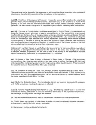 The owner shall not be deprived of the possession of said property and shall be entitled to the rentals and
other income thereof until the expiration of the time allowed for its redemption .


Art. 268. Final Deed of Conveyance to Purchaser. - In case the taxpayer fails to redeem the property as
provided herein, the local treasurer shall execute a deed conveying to the purchaser so much of the
property as has been sold, free from liens of any taxes, fees, charges, related surcharges, interests, and
penalties. The deed shall succinctly recite all the proceedings upon which the validity of the sale depends.


Art. 269. Purchase of Property by the Local Government Units for Want of Bidder. - In case there is no
bidder for the real property advertised for sale as provided herein, or if the highest bid is for an amount
insufficient to pay the taxes, fees, or charges, related surcharges, interests, penalties, and costs, the local
treasurer conducting the sale shall purchase the property in behalf of the LGU concerned to satisfy the
claim and within two (2) days thereafter shall make a report of his proceedings which shall be reflected
upon the records of his office. It shall be the duty of the registrar of deeds concerned upon registration
with his office of any such declaration of forfeiture to transfer the title of the forfeited property to the LGU
concerned without the necessity of an order from a competent court.

Within one (1) year from the date of such forfeiture the taxpayer or any of his representative, may redeem
the property by paying to the local treasurer the full amount of the taxes, fees, charges, and related
surcharges, interests, or penalties, and the costs of sale. If the property is not redeemed as provided
herein, the ownership thereof shall be fully vested on the LGU concerned.


Art. 270. Resale of Real Estate Acquired for Payment of Taxes, Fees, or Charges. - The sanggunian
concerned may, by a duly approved ordinance, and upon notice of not less than twenty (20) days, sell
and dispose of the real property acquired under the preceding Article at public auction. The proceeds of
the sale shall accrue to the general fund of the LGU concerned.


Art. 271. Collection of Delinquent Taxes, Fees, Charges, or Other Impositions through Judicial Action. -
The LGU concerned may enforce the collection of delinquent taxes, fees, charges, or other impositions by
civil action in any court of competent jurisdiction. The civil action shall be filed by the local treasurer within
the period prescribed in Article 285 of this Rule.


Art. 272. Further Distraint or Levy. - The remedies by distraint and levy may be repeated if necessary
until the full amount due, including all expenses, is collected.


Art. 273. Personal Property Exempt from Distraint or Levy. - The following property shall be exempt from
distraint and the levy, attachment or execution thereof for delinquency in the payment of any local tax,
fee, or charge, including related surcharges and interests:

(a) Tools and implements necessarily used by the delinquent taxpayer in his trade or employment:

(b) One (1) horse, cow, carabao, or other beast of burden, such as the delinquent taxpayer may select,
and necessarily used by him in his ordinary occupation;

(c) His necessary clothing, and that of all his family;
 