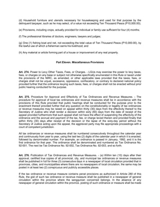 (d) Household furniture and utensils necessary for housekeeping and used for that purpose by the
delinquent taxpayer, such as he may select, of a value not exceeding Ten Thousand Pesos (P10,000.00);

(e) Provisions, including crops, actually provided for individual or family use sufficient for four (4) months;

(f) The professional libraries of doctors, engineers, lawyers and judges;

(g) One (1) fishing boat and net, not exceeding the total value of Ten Thousand Pesos (P10,000.00), by
the lawful use of which a fisherman earns his livelihood; and

(h) Any material or article forming part of a house or improvement of any real property.


                                  Part Eleven. Miscellaneous Provisions


Art. 274. Power to Levy Other Taxes, Fees, or Charges. - LGUs may exercise the power to levy taxes,
fees, or charges on any base or subject not otherwise specifically enumerated in this Rule or taxed under
the provisions of the NIRC, as amended, or other applicable laws provided that the taxes, fees, or
charges shall not be unjust, excessive, oppressive, confiscatory, or contrary to declared national policy
provided further that the ordinance levying such taxes, fees, or charges shall not be enacted without prior
public hearing conducted for the purpose.


Art. 275. Procedure for Approval and Effectivity of Tax Ordinances and Revenue Measures. - The
procedure for approval of local tax ordinances and revenue measures shall be in accordance with the
provisions of this Rule provided that public hearings shall be conducted for the purpose prior to the
enactment thereof provided further that any question on the constitutionality or legality of tax ordinances
or revenue measures may be raised on appeal within thirty (30) days from the effectivity thereof to the
Secretary of Justice who shall render a decision within sixty (60) days from the date of receipt of the
appeal provided furthermore that such appeal shall not have the effect of suspending the effectivity of the
ordinance and the accrual and payment of the tax, fee, or charge levied therein and provided finally that
within thirty (30) days after receipt of the decision or the lapse of the sixty-day period without the
Secretary of Justice acting upon the appeal, the aggrieved party may file appropriate proceedings with a
court of competent jurisdiction.

All tax ordinances or revenue measures shall be numbered consecutively throughout the calendar year
and continuously from year to year, using the last two (2) digits of the calendar year in which it is enacted,
followed by denominated number. For example, an ordinance is passed in January, 1992, and it is the
first ordinance for that year. The ordinance shall be denominated and numbered as Tax Ordinance No.
92-001. The next be Tax Ordinance No. 92-002, Tax Ordinance No. 92-003, and so forth.


Art. 276. Publication of Tax Ordinances and Revenue Measures. - (a) Within ten (10) days after their
approval, certified true copies of all provincial, city, and municipal tax ordinances or revenue measures
shall be published in full for three (3) consecutive days in a newspaper of local circulation provided that in
provinces, cities, and municipalities where there are no newspapers of local circulation, the same may be
posted in at least two (2) conspicuous and publicly accessible places.

If the tax ordinance or revenue measure contains penal provisions as authorized in Article 280 of this
Rule, the gist of such tax ordinance or revenue measure shall be published in a newspaper of general
circulation within the province where the sanggunian concerned belongs. In the absence of any
newspaper of general circulation within the province, posting of such ordinance or measure shall be made
 
