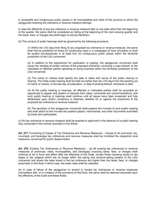 in accessible and conspicuous public places in all municipalities and cities of the province to which the
sanggunian enacting the ordinance or revenue measure belongs.

In case the effectivity of any tax ordinance or revenue measure falls on any date other than the beginning
of the quarter, the same shall be considered as falling at the beginning of the next ensuing quarter and
the taxes, fees, or charges due shall begin to accrue therefrom.

(b) The conduct of public hearings shall be governed by the following procedure:

        (1) Within ten (10) days from filing of any proposed tax ordinance or revenue measure, the same
        shall first be published for three (3) consecutive days in a newspaper of local circulation or shall
        be posted simultaneously in at least four (4) conspicuous public places within the territorial
        jurisdiction of the LGU concerned.

        (2) In addition to the requirement for publication or posting, the sanggunian concerned shall
        cause the sending of written notices of the proposed ordinance, enclosing a copy thereof, to the
        interested or affected parties operating or doing business within the territorial jurisdiction of the
        LGU concerned.

        (3) The notice or notices shall specify the date or dates and venue of the public hearing or
        hearing. The initial public hearing shall be held not earlier than ten (10) days from the sending out
        of notice or notices, or the last day of publication, or date of posting thereof, whichever is later.

        (4) At the public hearing or hearings, all affected or interested parties shall be accorded an
        opportunity to appear and present or express their views, comments and recommendations, and
        such public hearing or hearings shall continue until all issues have been presented and fully
        deliberated upon and/or consensus is obtained, whether for or against the enactment of the
        proposed tax ordinance or revenue measure.

        (5) The secretary of the sanggunian concerned shall prepare the minutes of such public hearing
        and shall attach to the minutes the position papers, memoranda, and other documents submitted
        by those who participated.

(c) No tax ordinance or revenue measure shall be enacted or approved in the absence of a public hearing
duly conducted in the manner provided in this Article.


Art. 277. Furnishing of Copies of Tax Ordinance and Revenue Measures. - Copies of all provincial, city,
municipal, and barangay tax ordinances and revenue measures shall be furnished the respective local
treasurers concerned for public dissemination.


Art. 278. Existing Tax Ordinances or Revenue Measures. - (a) All existing tax ordinances or revenue
measures of provinces, cities, municipalities, and barangays imposing taxes, fees, or charges shall
continue to be in force and effect after the effectivity of the Code, except those imposing levies on tax
bases or tax subjects which are no longer within the taxing and revenue-raising powers of the LGU
concerned and where the rates levied in the tax ordinance are higher than the taxes, fees, or charges
prescribed in this Rule in which case, the lower rates shall be collected.

(b) In case of failure of the sanggunian to amend or revoke tax ordinances or revenue measures
inconsistent with, or in violation of the provisions of this Rule, the same shall be deemed rescinded upon
the effectivity of the Code and these Rules.
 