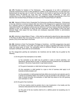 Art. 279. Penalties for Violation of Tax Ordinances. - The sanggunian of an LGU is authorized to
prescribe imprisonment of fines or other penalties for violation of tax ordinances but in no case shall such
imprisonment be less than one (1) month nor more than six (6) months or such fine be less than One
Thousand Pesos (P1,000.00) nor more than Five Thousand Pesos (P5,000.00), or both such
imprisonment or fine, at the discretion of the court. The sanggunian barangay may prescribe a fine of not
less than One Hundred Pesos (P100.00) nor more than One Thousand Pesos (P1,000.00).


Art. 280. Attempt to Enforce Void or Suspended Tax Ordinances and Revenue Measures. - Enforcement
of any tax ordinance or revenue measure after due notice of the disapproval or suspension thereof shall
be a sufficient ground for administrative disciplinary action against the local officials and employees
responsible therefor. Any attempt to enforce any tax ordinance or revenue measure deemed rescinded by
operation of law, or the effectivity of which has been suspended, or the passage of which has been
declared illegal, shall subject the local officials and employees responsible therefor to administrative
disciplinary action.


Art. 281. Authority to Adjust Rates of Taxes. - LGUs shall be authorized to adjust the tax rates prescribed
in this Rule not oftener than once every five (5) years, but in no case shall such adjustments exceed ten
percent (10%) of the rates fixed in this Rules.


Art. 282. Authority to Grant Tax Exemption Privileges or Incentives. - (a) While sanggunians may grant
tax exemption, tax incentive, or tax relief, such grant shall not apply to regulatory fees which are levied
under the police power of LGUs. Tax exemptions shall be conferred through the issuance of a tax
exemption certificate, which shall be non-transferable.

(b) The sanggunians granting tax exemptions, tax incentives and tax reliefs may be guided by the
following:

        (1) On the grant of tax exemptions or tax reliefs:

                (i) Tax exemption or tax relief may be granted in cases of natural calamities, civil
                disturbance, general failure of crops, or adverse economic conditions such as substantial
                decrease in the prices of agricultural or agri-based products;

                (ii) The grant of exemption or relief shall be through an ordinance.

                (iii) Any exemption or relief granted to a type or kind of business shall apply to all
                business similarly situated; and

                (iv) Any exemption or relief granted shall take effect only during the next calendar year for
                a period not exceeding twelve (12) months as may be provided in the ordinance. In the
                case of shared revenues, the exemption or relief shall only extend to the LGU granting
                such exemption or relief.

        (2) On the grant of tax incentives:

                (i) The tax incentive shall be granted only to new investments in the locality and the
                ordinance shall prescribe the terms and conditions therefor;

                (ii) The grant of the tax incentive shall be for a definite period not exceeding one (1)
                calendar year;
 