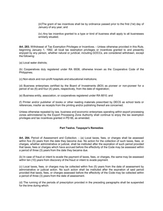 (iii)The grant of tax incentives shall be by ordinance passed prior to the first (1st) day of
                 January of any year; and

                 (iv) Any tax incentive granted to a type or kind of business shall apply to all businesses
                 similarly situated.


Art. 283. Withdrawal of Tax Exemption Privileges or Incentives. - Unless otherwise provided in this Rule,
beginning January 1, 1992, all local tax exemption privileges or incentives granted to and presently
enjoyed by any person, whether natural or juridical, including GOCCs, are considered withdrawn, except
the following:

(a) Local water districts;

(b) Cooperatives duly registered under RA 6938, otherwise known as the Cooperative Code of the
Philippines;

(c) Non-stock and non-profit hospitals and educational institutions;

(d) Business enterprises certified by the Board of Investments (BOI) as pioneer or non-pioneer for a
period of six (6) and four (4) years, respectively, from the date of registration;

(e) Business entity, association, or cooperatives registered under RA 6810; and

(f) Printer and/or publisher of books or other reading materials prescribed by DECS as school texts or
references, insofar as receipts from the printing and/or publishing thereof are concerned.

Unless otherwise repealed by law, business and economic enterprises operating within export processing
zones administered by the Export Processing Zone Authority shall continue to enjoy the tax exemption
privileges and tax incentives granted in PD 66, as amended.


                                   Part Twelve. Taxpayer's Remedies


Art. 284. Period of Assessment and Collection. - (a) Local taxes, fees, or charges shall be assessed
within five (5) years from the date they become due. No action for the collection of such taxes, fees, or
charges, whether administrative or judicial, shall be instituted after the expiration of such period provided
that taxes, fees or charges which have accrued before the effectivity of the Code may be assessed within
a period of three (3) years from the date they became due.

(b) In case of fraud or intent to evade the payment of taxes, fees, or charges, the same may be assessed
within ten (10) years from discovery of the fraud or intent to evade payment.

(c) Local taxes, fees, or charges may be collected within five (5) years from the date of assessment by
administrative or judicial action. No such action shall be instituted after the expiration of said period
provided that taxes, fees, or charges assessed before the effectivity of the Code may be collected within
a period of three (3) years from the date of assessment.

(d) The running of the periods of prescription provided in the preceding paragraphs shall be suspended
for the time during which:
 