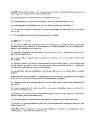 Art. 289. Fundamental Principles. - The appraisal, assessment, levy, and collection of real property tax
shall be governed by the following fundamental principles:

(a) Real property shall be appraised at its current and fair market value;

(b) Real property shall be classified for assessment purposes on the basis of its actual use;

(c) Real property shall be assessed on the basis of a uniform classification within each LGU;

(d) The appraisal, assessment, levy, and collection of real property tax shall not be let to any private
person; and

(e) The appraisal and assessment of real property shall be equitable.


Art. 290. Definition of Terms. -

(a) Acquisition Cost for newly-acquired machinery not yet depreciated and appraised within the year of its
purchase, refers to the actual cost of the machinery to its present owner plus the cost of transportation,
handling, and installation at the present site;

(b) Actual Use refers to the purpose for which the property is principally or predominantly utilized by the
person in possession thereof;

(c) Ad Valorem Tax is a levy on real property determined on the basis of a fixed proportion of the value of
the property;

(d) Agricultural Land is land devoted principally to the planting of trees, raising of crops, livestock and
poultry, dairying, salt making, inland fishing and similar aquacultural activities and is not classified as
mineral, timber, residential, commercial or industrial land;

(e) Appraisal is the act or process of determining the value of property as of a specific date for a specific
purpose;

(f) Assessment is the act or process of determining the value of a property, or proportion thereof subject
to tax, including the discovery, listing, classification, and appraisal of properties;

(g) Assessment Level is the percentage applied to the fair market value to determine the taxable value of
the property;

(h) Assessed Value is the fair market value of the real property multiplied by the assessment level. It is
synonymous to taxable value;

(i) Commercial Land is land devoted principally for the object of profit and is not classified as agricultural,
industrial, mineral, timber, or residential land;

(j) Depreciated Value is the value remaining after deducting depreciation from the acquisition cost;

(k) Economic Life is the estimated period over which it is anticipated that a machinery or equipment may
be profitably utilized;

(l) Fair Market Value is the price at which a property may be sold by a seller who is not compelled to sell
and bought by a buyer who is not compelled to buy;
 
