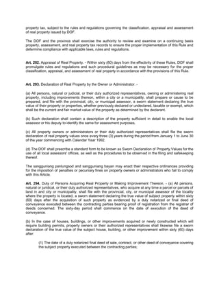 property tax, subject to the rules and regulations governing the classification, appraisal and assessment
of real property issued by DOF.

The DOF and the province shall exercise the authority to review and examine on a continuing basis
property, assessment, and real property tax records to ensure the proper implementation of this Rule and
determine compliance with applicable laws, rules and regulations.


Art. 292. Appraisal of Real Property. - Within sixty (60) days from the effectivity of these Rules, DOF shall
promulgate rules and regulations and such procedural guidelines as may be necessary for the proper
classification, appraisal, and assessment of real property in accordance with the provisions of this Rule.


Art. 293. Declaration of Real Property by the Owner or Administrator. -

(a) All persons, natural or judicial, or their duly authorized representatives, owning or administering real
property, including improvements thereon, within a city or a municipality, shall prepare or cause to be
prepared, and file with the provincial, city, or municipal assessor, a sworn statement declaring the true
value of their property or properties, whether previously declared or undeclared, taxable or exempt, which
shall be the current and fair market value of the property as determined by the declarant.

(b) Such declaration shall contain a description of the property sufficient in detail to enable the local
assessor or his deputy to identify the same for assessment purposes.

(c) All property owners or administrators or their duly authorized representatives shall file the sworn
declaration of real property values once every three (3) years during the period from January 1 to June 30
of the year commencing with Calendar Year 1992.

(d) The DOF shall prescribe a standard form to be known as Sworn Declaration of Property Values for the
use of all local assessors' offices, as well as the procedures to be observed in the filing and safekeeping
thereof.

The sangguniang panlungsod and sangguniang bayan may enact their respective ordinances providing
for the imposition of penalties or pecuniary fines on property owners or administrators who fail to comply
with this Article.

Art. 294. Duty of Persons Acquiring Real Property or Making Improvement Thereon. - (a) All persons,
natural or juridical, or their duly authorized representatives, who acquire at any time a parcel or parcels of
land in and city or municipality, shall file with the provincial, city, or municipal assessor of the locality
where the property is located, a sworn statement declaring the true value of subject property within sixty
(60) days after the acquisition of such property as evidenced by a duly notarized or final deed of
conveyance executed between the contracting parties bearing proof of registration from the registrar of
deeds concerned. The sixty-day period shall commence on the date of execution of the deed of
conveyance.

(b) In the case of houses, buildings, or other improvements acquired or newly constructed which will
require building permits, property owners or their authorized representatives shall likewise file a sworn
declaration of the true value of the subject house, building, or other improvement within sixty (60) days
after:

        (1) The date of a duly notarized final deed of sale, contract, or other deed of conveyance covering
        the subject property executed between the contracting parties;
 
