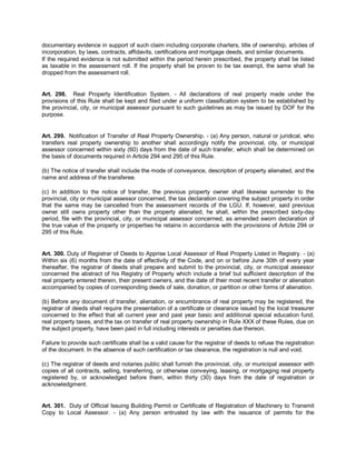 documentary evidence in support of such claim including corporate charters, title of ownership, articles of
incorporation, by laws, contracts, affidavits, certifications and mortgage deeds, and similar documents.
If the required evidence is not submitted within the period herein prescribed, the property shall be listed
as taxable in the assessment roll. If the property shall be proven to be tax exempt, the same shall be
dropped from the assessment roll.


Art. 298. Real Property Identification System. - All declarations of real property made under the
provisions of this Rule shall be kept and filed under a uniform classification system to be established by
the provincial, city, or municipal assessor pursuant to such guidelines as may be issued by DOF for the
purpose.


Art. 299. Notification of Transfer of Real Property Ownership. - (a) Any person, natural or juridical, who
transfers real property ownership to another shall accordingly notify the provincial, city, or municipal
assessor concerned within sixty (60) days from the date of such transfer, which shall be determined on
the basis of documents required in Article 294 and 295 of this Rule.

(b) The notice of transfer shall include the mode of conveyance, description of property alienated, and the
name and address of the transferee.

(c) In addition to the notice of transfer, the previous property owner shall likewise surrender to the
provincial, city or municipal assessor concerned, the tax declaration covering the subject property in order
that the same may be cancelled from the assessment records of the LGU. If, however, said previous
owner still owns property other than the property alienated, he shall, within the prescribed sixty-day
period, file with the provincial, city, or municipal assessor concerned, as amended sworn declaration of
the true value of the property or properties he retains in accordance with the provisions of Article 294 or
295 of this Rule.


Art. 300. Duty of Registrar of Deeds to Apprise Local Assessor of Real Property Listed in Registry. - (a)
Within six (6) months from the date of effectivity of the Code, and on or before June 30th of every year
thereafter, the registrar of deeds shall prepare and submit to the provincial, city, or municipal assessor
concerned the abstract of his Registry of Property which include a brief but sufficient description of the
real property entered therein, their present owners, and the date of their most recent transfer or alienation
accompanied by copies of corresponding deeds of sale, donation, or partition or other forms of alienation.

(b) Before any document of transfer, alienation, or encumbrance of real property may be registered, the
registrar of deeds shall require the presentation of a certificate or clearance issued by the local treasurer
concerned to the effect that all current year and past year basic and additional special education fund,
real property taxes, and the tax on transfer of real property ownership in Rule XXX of these Rules, due on
the subject property, have been paid in full including interests or penalties due thereon.

Failure to provide such certificate shall be a valid cause for the registrar of deeds to refuse the registration
of the document. In the absence of such certification or tax clearance, the registration is null and void.

(c) The registrar of deeds and notaries public shall furnish the provincial, city, or municipal assessor with
copies of all contracts, selling, transferring, or otherwise conveying, leasing, or mortgaging real property
registered by, or acknowledged before them, within thirty (30) days from the date of registration or
acknowledgment.


Art. 301. Duty of Official Issuing Building Permit or Certificate of Registration of Machinery to Transmit
Copy to Local Assessor. - (a) Any person entrusted by law with the issuance of permits for the
 