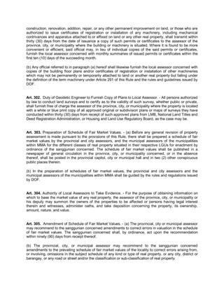 construction, renovation, addition, repair, or any other permanent improvement on land, or those who are
authorized to issue certificates of registration or installation of any machinery, including mechanical
contrivances and apparatus attached to or affixed on land or any other real property, shall transmit within
thirty (30) days from the date of issuance a copy of such permits or certificates to the assessor of the
province, city, or municipality where the building or machinery is situated. Where it is found to be more
convenient or efficient, said official may, in lieu of individual copies of the said permits or certificates,
furnish the local assessor concerned with monthly summaries of issued permits or certificates within the
first ten (10) days of the succeeding month.

(b) Any official referred to in paragraph (a) hereof shall likewise furnish the local assessor concerned with
copies of the building floor plans and/or certificates of registration or installation of other machineries
which may not be permanently or temporarily attached to land or another real property but falling under
the definition of the term machinery under Article 291 of this Rule and the rules and guidelines issued by
DOF.


Art. 302. Duty of Geodetic Engineer to Furnish Copy of Plans to Local Assessor. - All persons authorized
by law to conduct land surveys and to certify as to the validity of such survey, whether public or private,
shall furnish free of charge the assessor of the province, city, or municipality where the property is located
with a white or blue print copy of all approved original or subdivision plans or maps of surveys they have
conducted within thirty (30) days from receipt of such approved plans from LMB, National Land Titles and
Deed Registration Administration, or Housing and Land Use Regulatory Board, as the case may be.


Art. 303. Preparation of Schedule of Fair Market Values. - (a) Before any general revision of property
assessment is made pursuant to the provisions of this Rule, there shall be prepared a schedule of fair
market values by the provincial and city assessors, and the municipal assessors of the municipalities
within MMA for the different classes of real property situated in their respective LGUs for enactment by
ordinance of the sanggunian concerned. The schedule of fair market values shall be published in a
newspaper of general circulation in the province, city, or municipality concerned, or in the absence
thereof, shall be posted in the provincial capitol, city or municipal hall and in two (2) other conspicuous
public places therein.

(b) In the preparation of schedules of fair market values, the provincial and city assessors and the
municipal assessors of the municipalities within MMA shall be guided by the rules and regulations issued
by DOF.


Art. 304. Authority of Local Assessors to Take Evidence. - For the purpose of obtaining information on
which to base the market value of any real property, the assessor of the province, city, or municipality or
his deputy may summon the owners of the properties to be affected or persons having legal interest
therein and witnesses, administer oaths, and take deposition concerning the property, its ownership,
amount, nature, and value.


Art. 305. Amendment of Schedule of Fair Market Values. - (a) The provincial, city or municipal assessor
may recommend to the sanggunian concerned amendments to correct errors in valuation in the schedule
of fair market values. The sanggunian concerned shall, by ordinance, act upon the recommendation
within ninety (90) days from receipt thereof.

(b) The provincial, city, or municipal assessor may recommend to the sanggunian concerned
amendments to the prevailing schedule of fair market values of the locality to correct errors arising from,
or involving, omissions in the subject schedule of any kind or type of real property, or any city, district or
barangay, or any road or street and/or the classification or sub-classification of real property.
 