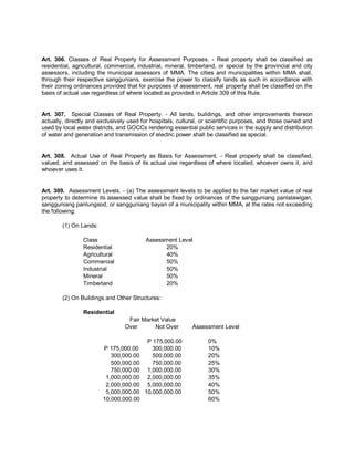 Art. 306. Classes of Real Property for Assessment Purposes. - Real property shall be classified as
residential, agricultural, commercial, industrial, mineral, timberland, or special by the provincial and city
assessors, including the municipal assessors of MMA. The cities and municipalities within MMA shall,
through their respective sanggunians, exercise the power to classify lands as such in accordance with
their zoning ordinances provided that for purposes of assessment, real property shall be classified on the
basis of actual use regardless of where located as provided in Article 309 of this Rule.


Art. 307. Special Classes of Real Property. - All lands, buildings, and other improvements thereon
actually, directly and exclusively used for hospitals, cultural, or scientific purposes, and those owned and
used by local water districts, and GOCCs rendering essential public services in the supply and distribution
of water and generation and transmission of electric power shall be classified as special.


Art. 308. Actual Use of Real Property as Basis for Assessment. - Real property shall be classified,
valued, and assessed on the basis of its actual use regardless of where located, whoever owns it, and
whoever uses it.


Art. 309. Assessment Levels. - (a) The assessment levels to be applied to the fair market value of real
property to determine its assessed value shall be fixed by ordinances of the sangguniang panlalawigan,
sangguniang panlungsod, or sangguniang bayan of a municipality within MMA, at the rates not exceeding
the following:

        (1) On Lands:

                Class                    Assessment Level
                Residential                    20%
                Agricultural                   40%
                Commercial                     50%
                Industrial                     50%
                Mineral                        50%
                Timberland                     20%

        (2) On Buildings and Other Structures:

                Residential
                                  Fair Market Value
                                 Over      Not Over         Assessment Level

                                       P 175,000.00                0%
                        P 175,000.00     300,000.00                10%
                           300,000.00    500,000.00                20%
                           500,000.00    750,000.00                25%
                           750,000.00 1,000,000.00                 30%
                         1,000,000.00 2,000,000.00                 35%
                         2,000,000.00 5,000,000.00                 40%
                         5,000,000.00 10,000,000.00                50%
                        10,000,000.00                              60%
 