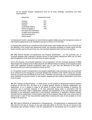 (4) On Special Classes: Assessment level for all lands, buildings, machineries and other
        improvements;

                Actual Use               Assessment Level

                Cultural                          15%
                Scientific                        15%
                Hospital                          15%
                Local Water District              10%
                GOCCs engaged in                  10%
                the supply and distribution
                of water and/or generation
                and transmission of
                electric power

(b) Assessment levels in paragraph (a) hereof shall be applied initially during the first general revision of
real property assessments to be undertaken pursuant to Article 310 of this Rule.

(c) Pending the enactment of a schedule of fair market values under Articles 303 and 310 of this Rule and
the effectivity of the revised new assessment levels, the prevailing schedules of market values and the
levels currently used by the provincial, city, and municipal assessors shall continue to be applied.


Art. 310. General Revision of Assessments and Property Classification. - (a) The provincial, city, or
municipal assessor shall undertake a general revision of real property assessment within two (2) years
after the effectivity of the Code and every three (3) years thereafter.

(b) For this purpose, the provincial assessors, the city assessors, and the municipal assessors of MMA
shall prepare the schedule of fair market values for the different kinds and classes of real property located
within their respective territorial jurisdictions within one (1) year from the effectivity of the Code in
accordance with such rules and regulations issued by DOF.

(c) The general revision of assessments and property classification shall commence upon the enactment
of an ordinance by the sanggunian concerned adopting the schedule of fair market values but not later
than two (2) years from the effectivity of the Code. Thereafter, the provincial, city, or municipal assessor
shall undertake the general revision of real property assessment and property classification once every
three (3) years.


Art. 311. Valuation of Real Property. - In cases where: (a) real property is declared and listed for taxation
purposes for the first time; (b) there is an on-going general revision of property classification and
assessment; or (c) a request is made by the person in whose name the property is declared, the
provincial, city or municipal assessor or his duly authorized deputy shall, in accordance with the
provisions of this Rule, make a classification, appraisal and assessment of the real property listed and
described in the declaration irrespective of any previous assessment or taxpayer's valuation thereon
provided that the assessment of real property shall not be increased oftener than once every three (3)
years except in case of new improvements substantially increasing the value of said property or of any
change in its actual use.


Art. 312. Date of Effectivity of Assessment or Reassessment. - All assessments or reassessment made
after the first (1st) day of January of any year shall take effect on the first (1st) day of January of the
succeeding year provided, however, that the reassessment of real property due to its partial or total
 