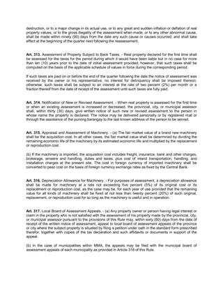 destruction, or to a major change in its actual use, or to any great and sudden inflation or deflation of real
property values, or to the gross illegality of the assessment when made, or to any other abnormal cause,
shall be made within ninety (90) days from the date any such cause or causes occurred, and shall take
effect at the beginning of the quarter next following the reassessment.


Art. 313. Assessment of Property Subject to Back Taxes. - Real property declared for the first time shall
be assessed for the taxes for the period during which it would have been liable but in no case for more
than ten (10) years prior to the date of initial assessment provided, however, that such taxes shall be
computed on the basis of the applicable schedule of values in force during the corresponding period.

If such taxes are paid on or before the end of the quarter following the date the notice of assessment was
received by the owner or his representative, no interest for delinquency shall be imposed thereon;
otherwise, such taxes shall be subject to an interest at the rate of two percent (2%) per month or a
fraction thereof from the date of receipt of the assessment until such taxes are fully paid.


Art. 314. Notification of New or Revised Assessment. - When real property is assessed for the first time
or when an existing assessment is increased or decreased, the provincial, city, or municipal assessor
shall, within thirty (30) days, give written notice of such new or revised assessment to the person in
whose name the property is declared. The notice may be delivered personally or by registered mail or
through the assistance of the punong barangay to the last known address of the person to be served.


Art. 315. Appraisal and Assessment of Machinery. - (a) The fair market value of a brand new machinery
shall be the acquisition cost. In all other cases, the fair market value shall be determined by dividing the
remaining economic life of the machinery by its estimated economic life and multiplied by the replacement
or reproduction cost.

(b) If the machinery is imported, the acquisition cost includes freight, insurance, bank and other charges,
brokerage, arrastre and handling, duties and taxes, plus cost of inland transportation, handling, and
installation charges at the present site. The cost in foreign currency of imported machinery shall be
converted to peso cost on the basis of foreign currency exchange rates as fixed by the Central Bank.


Art. 316. Depreciation Allowance for Machinery. - For purposes of assessment, a depreciation allowance
shall be made for machinery at a rate not exceeding five percent (5%) of its original cost or its
replacement or reproduction cost, as the case may be, for each year of use provided that the remaining
value for all kinds of machinery shall be fixed at not less than twenty percent (20%) of such original,
replacement, or reproduction cost for so long as the machinery is useful and in operation.


Art. 317. Local Board of Assessment Appeals. - (a) Any property owner or person having legal interest or
claim in the property who is not satisfied with the assessment of his property made by the provincial, city,
or municipal assessor pursuant to the provisions of this Rule may, within sixty (60) days from the date of
receipt of the written notice of assessment, appeal to local board of assessment appeals of the province
or city where the subject property is situated by filing a petition under oath in the standard form prescribed
therefor, together with copies of the tax declaration and such affidavits or documents in support of the
appeal.

(b) In the case of municipalities within MMA, the appeals may be filed with the municipal board of
assessment appeals of each municipality as provided in Article 318 of this Rule.
 