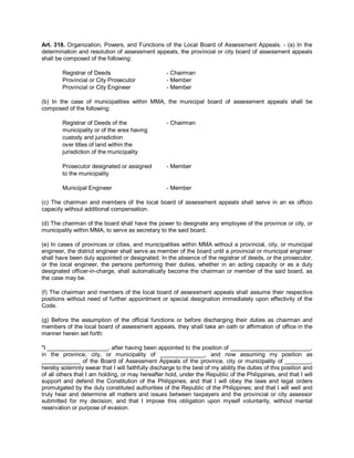 Art. 318. Organization, Powers, and Functions of the Local Board of Assessment Appeals. - (a) In the
determination and resolution of assessment appeals, the provincial or city board of assessment appeals
shall be composed of the following:

        Registrar of Deeds                         - Chairman
        Provincial or City Prosecutor              - Member
        Provincial or City Engineer                - Member

(b) In the case of municipalities within MMA, the municipal board of assessment appeals shall be
composed of the following:

        Registrar of Deeds of the                  - Chairman
        municipality or of the area having
        custody and jurisdiction
        over titles of land within the
        jurisdiction of the municipality

        Prosecutor designated or assigned          - Member
        to the municipality

        Municipal Engineer                         - Member

(c) The chairman and members of the local board of assessment appeals shall serve in an ex officio
capacity without additional compensation.

(d) The chairman of the board shall have the power to designate any employee of the province or city, or
municipality within MMA, to serve as secretary to the said board.

(e) In cases of provinces or cities, and municipalities within MMA without a provincial, city, or municipal
engineer, the district engineer shall serve as member of the board until a provincial or municipal engineer
shall have been duly appointed or designated. In the absence of the registrar of deeds, or the prosecutor,
or the local engineer, the persons performing their duties, whether in an acting capacity or as a duly
designated officer-in-charge, shall automatically become the chairman or member of the said board, as
the case may be.

(f) The chairman and members of the local board of assessment appeals shall assume their respective
positions without need of further appointment or special designation immediately upon effectivity of the
Code.

(g) Before the assumption of the official functions or before discharging their duties as chairman and
members of the local board of assessment appeals, they shall take an oath or affirmation of office in the
manner herein set forth:

"I ___________________, after having been appointed to the position of _________________________,
in the province, city, or municipality of ______________, and now assuming my position as
____________ of the Board of Assessment Appeals of the province, city or municipality of ________,
hereby solemnly swear that I will faithfully discharge to the best of my ability the duties of this position and
of all others that I am holding, or may hereafter hold, under the Republic of the Philippines, and that I will
support and defend the Constitution of the Philippines; and that I will obey the laws and legal orders
promulgated by the duly constituted authorities of the Republic of the Philippines; and that I will well and
truly hear and determine all matters and issues between taxpayers and the provincial or city assessor
submitted for my decision, and that I impose this obligation upon myself voluntarily, without mental
reservation or purpose of evasion.
 