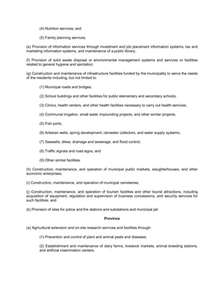 (4) Nutrition services; and

        (5) Family planning services.

(e) Provision of information services through investment and job placement information systems, tax and
marketing information systems, and maintenance of a public library;

(f) Provision of solid waste disposal or environmental management systems and services or facilities
related to general hygiene and sanitation;

(g) Construction and maintenance of infrastructure facilities funded by the municipality to serve the needs
of the residents including, but not limited to:

        (1) Municipal roads and bridges;

        (2) School buildings and other facilities for public elementary and secondary schools;

        (3) Clinics, health centers, and other health facilities necessary to carry out health services;

        (4) Communal irrigation, small water impounding projects, and other similar projects;

        (5) Fish ports;

        (6) Artesian wells, spring development, rainwater collectors, and water supply systems;

        (7) Seawalls, dikes, drainage and sewerage, and flood control;

        (8) Traffic signals and road signs; and

        (9) Other similar facilities.

(h) Construction, maintenance, and operation of municipal public markets, slaughterhouses, and other
economic enterprises;

(i) Construction, maintenance, and operation of municipal cemeteries;

(j) Construction, maintenance, and operation of tourism facilities and other tourist attractions, including
acquisition of equipment, regulation and supervision of business concessions, and security services for
such facilities; and

(k) Provision of sites for police and fire stations and substations and municipal jail.

                                                   Province

(a) Agricultural extension and on-site research services and facilities through:

        (1) Prevention and control of plant and animal pests and diseases;

        (2) Establishment and maintenance of dairy farms, livestock markets, animal breeding stations,
        and artificial insemination centers;
 