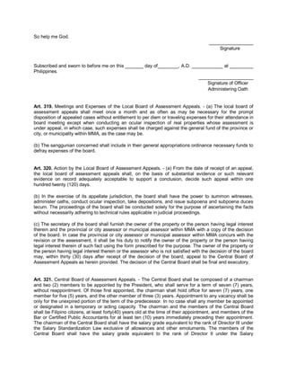 So help me God.
                                                                                      _________________
                                                                                          Signature


Subscribed and sworn to before me on this _______ day of________, A.D. ____________ at _________
Philippines.
                                                                          _____________________
                                                                              Signature of Officer
                                                                              Administering Oath


Art. 319. Meetings and Expenses of the Local Board of Assessment Appeals. - (a) The local board of
assessment appeals shall meet once a month and as often as may be necessary for the prompt
disposition of appealed cases without entitlement to per diem or traveling expenses for their attendance in
board meeting except when conducting an ocular inspection of real properties whose assessment is
under appeal, in which case, such expenses shall be charged against the general fund of the province or
city, or municipality within MMA, as the case may be.

(b) The sanggunian concerned shall include in their general appropriations ordinance necessary funds to
defray expenses of the board.


Art. 320. Action by the Local Board of Assessment Appeals. - (a) From the date of receipt of an appeal,
the local board of assessment appeals shall, on the basis of substantial evidence or such relevant
evidence on record adequately acceptable to support a conclusion, decide such appeal within one
hundred twenty (120) days.

(b) In the exercise of its appellate jurisdiction, the board shall have the power to summon witnesses,
administer oaths, conduct ocular inspection, take depositions, and issue subpoena and subpoena duces
tecum. The proceedings of the board shall be conducted solely for the purpose of ascertaining the facts
without necessarily adhering to technical rules applicable in judicial proceedings.

(c) The secretary of the board shall furnish the owner of the property or the person having legal interest
therein and the provincial or city assessor or municipal assessor within MMA with a copy of the decision
of the board. In case the provincial or city assessor or municipal assessor within MMA concurs with the
revision or the assessment, it shall be his duty to notify the owner of the property or the person having
legal interest therein of such fact using the form prescribed for the purpose. The owner of the property or
the person having legal interest therein or the assessor who is not satisfied with the decision of the board
may, within thirty (30) days after receipt of the decision of the board, appeal to the Central Board of
Assessment Appeals as herein provided. The decision of the Central Board shall be final and executory.


Art. 321. Central Board of Assessment Appeals. - The Central Board shall be composed of a chairman
and two (2) members to be appointed by the President, who shall serve for a term of seven (7) years,
without reappointment. Of those first appointed, the chairman shall hold office for seven (7) years, one
member for five (5) years, and the other member of three (3) years. Appointment to any vacancy shall be
only for the unexpired portion of the term of the predecessor. In no case shall any member be appointed
or designated in a temporary or acting capacity. The chairman and the members of the Central Board
shall be Filipino citizens, at least forty(40) years old at the time of their appointment, and members of the
Bar or Certified Public Accountants for at least ten (10) years immediately preceding their appointment.
The chairman of the Central Board shall have the salary grade equivalent to the rank of Director III under
the Salary Standardization Law exclusive of allowances and other emoluments. The members of the
Central Board shall have the salary grade equivalent to the rank of Director II under the Salary
 