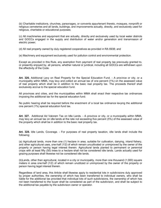 (b) Charitable institutions, churches, parsonages, or convents appurtenant thereto, mosques, nonprofit or
religious cemeteries and all lands, buildings, and improvements actually, directly, and exclusively used for
religious, charitable or educational purposes;

(c) All machineries and equipment that are actually, directly and exclusively used by local water districts
and GOCCs engaged in the supply and distribution of water and/or generation and transmission of
electric power;

(d) All real property owned by duly registered cooperatives as provided in RA 6938; and

(e) Machinery and equipment exclusively used for pollution control and environmental protection.

Except as provided in this Rule, any exemption from payment of real property tax previously granted to,
or presently enjoyed by, all persons, whether natural or juridical, including all GOCCs are withdrawn upon
the effectivity of the Code.


Art. 326. Additional Levy on Real Property for the Special Education Fund. - A province or city, or a
municipality within MMA, may levy and collect an annual tax of one percent (1%) on the assessed value
of real property which shall be in addition to the basic real property tax. The proceeds thereof shall
exclusively accrue to the special education fund.

All provinces and cities, and the municipalities within MMA shall enact their respective tax ordinances
imposing the additional tax for the special education fund.

No public hearing shall be required before the enactment of a local tax ordinance levying the additional
one percent (1%) special education fund tax.


Art. 327. Additional Ad Valorem Tax on Idle Lands. - A province or city, or a municipality within MMA,
may levy an annual tax on idle lands at the rate not exceeding five percent (5%) of the assessed value of
the property which shall be in addition to the basic real property tax.


Art. 328. Idle Lands, Coverage. - For purposes of real property taxation, idle lands shall include the
following:

(a) Agricultural lands, more than one (1) hectare in area, suitable for cultivation, dairying, inland fishery,
and other agricultural uses, one-half (1/2) of which remain uncultivated or unimproved by the owner of the
property or person having legal interest therein. Agricultural lands planted to permanent or perennial
crops with at least fifty (50) trees to a hectare shall not be considered idle lands. Lands actually used for
grazing purposes shall likewise not be considered idle lands.

(b)Lands, other than agricultural, located in a city or municipality, more than one thousand (1,000) square
meters in area one-half (1/2) of which remain unutilized or unimproved by the owner of the property or
person having legal interest therein.

Regardless of land area, this Article shall likewise apply to residential lots in subdivisions duly approved
by proper authorities, the ownership of which has been transferred to individual owners, who shall be
liable for the additional tax provided that individual lots of such subdivisions, the ownership of which has
not been transferred to the buyer shall be considered as part of the subdivision, and shall be subject to
the additional tax payable by the subdivision owner or operator.
 