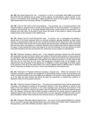 Art. 329. Idle Lands Exempt from Tax. - A province or a city or a municipality within MMA may exempt
idle lands from the additional levy by reason of force majeure, civil disturbance, natural calamity, or any
cause or circumstance which physically or legally prevents the owner of the property or person having
legal interest therein from improving, utilizing, or cultivating the same.


Art. 330. Listing of Idle Lands by the Local Assessor. - The provincial, city, or municipal assessor shall
make and keep an updated record of all idle lands located within his area of jurisdiction. For purposes of
collection, the provincial, city, or municipal assessor shall furnish a copy thereof to the provincial or city
treasurer who shall notify, on the basis of such record, the owner of the property or person having legal
interest therein of the imposition of the additional tax.


Art. 331. Special Levy by Local Government Units. - A province, city, or municipality may impose a
special levy on the lands comprised within its territorial jurisdiction specially benefited by public works
projects or improvements funded by the LGU concerned provided that the special levy shall not exceed
sixty percent (60%) of the actual cost of such projects and improvements, including the costs of acquiring
land and such other real property in connection therewith and provided further that the special levy shall
not apply to lands exempt from basic real property tax and the remainder of the land portions of which
have been donated to the LGU concerned for the construction of such projects or improvements.


Art. 332. Ordinance Imposing a Special Levy. - A tax ordinance imposing a special levy shall describe
with reasonable accuracy the nature, extent, and location of the public works projects or improvements to
be undertaken, state the estimated cost thereof, specify the metes and bounds by monuments and lines
and the number of annual installments for the payment of the special levy which in no case shall be less
than five (5) nor more than ten (10) years. The sanggunian concerned shall not be obliged, in the
apportionment and computation of the special levy, to establish a uniform percentage of all lands subject
to the payment of the tax for the entire district, but it may fix different rates for different parts or sections
thereof, depending on whether such land is more or less benefited by the proposed work.


Art. 333. Publication of Proposed Ordinance Imposing a Special Levy. - Before the enactment of an
ordinance imposing a special levy, the sanggunian concerned shall conduct a public hearing thereon and
notify in writing the owners of the real property to be affected or the persons having legal interest therein
as to the date and place thereof and afford the latter the opportunity to express their positions or
objections relative to the proposed ordinance.


Art. 334. Fixing the Amount of Special Levy. - The special levy authorized herein shall be apportioned,
computed, and assessed according to the assessed valuation of the lands affected as shown by the
books of the local assessor concerned, or its current assessed value as fixed by said assessor if the
property does not appear on record in his books. Upon the effectivity of the ordinance imposing special
levy, the assessor concerned shall forthwith proceed to determine the annual amount of special levy
assessed against each parcel of land comprised within the area especially benefited and shall send to
each landowner a written notice thereof by mail, personal service, or publication in appropriate cases.


Art. 335. Taxpayers' Remedies Against Special Levy. - Any owner of real property affected by a special
levy or any person having a legal interest therein may, upon receipt of the written notice of assessment of
the special levy, avail of the remedies provided in Article 317 of this Rule.
 