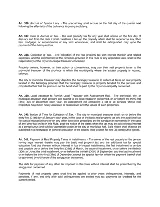Art. 336. Accrual of Special Levy. - The special levy shall accrue on the first day of the quarter next
following the effectivity of the ordinance imposing such levy.


Art. 337. Date of Accrual of Tax. - The real property tax for any year shall accrue on the first day of
January and from the date it shall constitute a lien on the property which shall be superior to any other
lien, mortgage, or encumbrance of any kind whatsoever, and shall be extinguished only upon the
payment of the delinquent tax.


Art. 338. Collection of Tax. - The collection of the real property tax with interest thereon and related
expenses, and the enforcement of the remedies provided in this Rule or any applicable laws, shall be the
responsibility of the city or municipal treasurer concerned.

Property owners, however, at their option or convenience, may pay their real property taxes to the
provincial treasurer of the province to which the municipality where the subject property is located,
belongs.

The city or municipal treasurer may deputize the barangay treasurer to collect all taxes on real property
located in the barangay provided that the barangay treasurer is properly bonded for the purpose and
provided further that the premium on the bond shall be paid by the city or municipality concerned.


Art. 339. Local Assessor to Furnish Local Treasurer with Assessment Roll. - The provincial, city, or
municipal assessor shall prepare and submit to the local treasurer concerned, on or before the thirty-first
(31st) day of December each year, an assessment roll containing a list of all persons whose real
properties have been newly assessed or reassessed and the values of such properties.


Art. 340. Notice of Time for Collection of Tax. - The city or municipal treasurer shall, on or before the
thirty-first (31st) day of January each year, in the case of the basic real property tax and the additional tax
for special education fund or on any other date to be prescribed by the sanggunian concerned in the case
of any other tax levied in this Rule, post the notice of the dates when the tax may be paid without interest
at a conspicuous and publicly accessible place at the city or municipal hall. Said notice shall likewise be
published in a newspaper of general circulation in the locality once a week for two (2) consecutive weeks.


Art. 341. Payment of Real Property Taxes in Installments. - The owner of the real property or the person
having legal interest therein may pay the basic real property tax and the additional tax for special
education fund due thereon without interest in four (4) equal installments; the first installment to be due
and payable on or before the thirty-first (31st) of March, the second installment, on or before the thirtieth
(30th) of June; the third installment, on or before the thirtieth (30th) of September, and the last installment
on or before the thirty-first (31st) of December, except the special levy for which the payment thereof shall
be governed by ordinance of the sanggunian concerned.

The date for payment of any other tax imposed in this Rule without interest shall be prescribed by the
sanggunian concerned.

Payments of real property taxes shall first be applied to prior years delinquencies, interests, and
penalties, if any, and only after said delinquencies are settled may tax payments be credited for the
current period.
 
