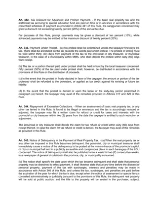 Art. 342. Tax Discount for Advanced and Prompt Payment. - If the basic real property tax and the
additional tax accruing to special education fund are paid on time or in advance in accordance with the
prescribed schedule of payment as provided in Article 341 of this Rule, the sanggunian concerned may
grant a discount not exceeding twenty percent (20%) of the annual tax due.

For purposes of this Rule, prompt payments may be given a discount of ten percent (10%), while
advanced payments may be entitled to the maximum discount of twenty percent (20%).


Art. 343. Payment Under Protest. - (a) No protest shall be entertained unless the taxpayer first pays the
tax. There shall be annotated on the tax receipts the words paid under protest. The protest in writing must
be filed within thirty (30) days from payment of the tax to the provincial or city treasurer, or municipal
treasurer, in the case of a municipality within MMA, who shall decide the protest within sixty (60) days
from receipt.

(b) The tax or a portion thereof paid under protest shall be held in trust by the local treasurer concerned.
Fifty percent (50%) of the tax paid under protest shall, however, be distributed in accordance with the
provisions of this Rule on the distribution of proceeds.

(c) In the event that the protest in finally decided in favor of the taxpayer, the amount or portion of the tax
protested shall be refunded to the protestant, or applied as tax credit against his existing or future tax
liability.

(d) In the event that the protest is denied or upon the lapse of the sixty-day period prescribed in
paragraph (a) hereof, the taxpayer may avail of the remedies provided in Articles 317 and 320 of this
Rule.


Art. 344. Repayment of Excessive Collections. - When an assessment of basic real property tax, or any
other tax levied in this Rule, is found to be illegal or erroneous and the tax is accordingly reduced or
adjusted, the taxpayer may file a written claim for refund or credit for taxes and interests with the
provincial or city treasurer within two (2) years from the date the taxpayer is entitled to such reduction or
adjustment.

The provincial or city treasurer shall decide the claim for tax refund or credit within sixty (60) days from
receipt thereof. In case the claim for tax refund or credit is denied, the taxpayer may avail of the remedies
as provided in this Rule.


Art. 345. Notice of Delinquency in the Payment of Real Property Tax. - (a) When the real property tax or
any other tax imposed in this Rule becomes delinquent, the provincial, city or municipal treasurer shall
immediately cause a notice of the delinquency to be posted at the main entrance of the provincial capitol,
or city or municipal hall and in a publicly accessible and conspicuous place in each barangay of the LGU
concerned. The notice of delinquency shall also be published once a week for two (2) consecutive weeks,
in a newspaper of general circulation in the province, city, or municipality concerned.

(b) The notice shall specify the date upon which the tax became delinquent and shall state that personal
property may be distrained to effect payment. It shall likewise state that at any time before the distraint of
personal property, payment of the tax with surcharges, interests and penalties may be made in
accordance with Article 346 of this Rule, and unless the tax, surcharges, and penalties are paid before
the expiration of the year for which the tax is due, except when the notice of assessment or special levy is
contested administratively or judicially pursuant to the provisions of this Rule, the delinquent real property
will be sold at public auction, and the title to the property will be vested in the purchaser, subject,
 