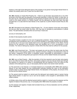 however, to the right of the delinquent owner of the property or any person having legal interest therein to
redeem the property within one (1) year from the date of sale.


Art. 346. Interests on Unpaid Real Property Tax. - Failure to pay the basic real property tax or any other
tax levied in this Rule upon the expiration of the periods prescribed in Article 341 hereof, or when due, as
the case may be, shall subject the taxpayer to the payment of interest at the rate of two percent (2%) per
month on the unpaid amount or a fraction thereof, until the delinquent tax shall have been fully paid
provided that in no case shall the total interest on the unpaid tax or portion thereof exceed thirty-six (36)
months.


Art. 347. Remedies for the Collection of Real Property Tax. - For the collection of the basic real property
tax and any other tax levied under this Rule, LGU may avail of remedies by administrative or judicial
action. The administrative remedies which are summary in nature are:

(a) Levy on real property, and

(b) Sale of real property at public auction.

The judicial remedy is availed of in the court of appropriate jurisdiction. These remedies are cumulative,
simultaneous and unconditional, that is, any or all of the remedies or combination thereof may be resorted
to and the use or non-use of one remedy shall not be a bar against the institution of the others. Formal
demand for the payment of the delinquent taxes and penalties due is not a pre-requisite to such
remedies. The notice of delinquency required in Article 346 of this Rule shall be sufficient for the purpose.


Art. 348. Local Government Lien. - The basic real property tax and any other tax levied under this Rule
constitute a lien on the property subject to tax, superior to all liens, charges or encumbrances in favor of
any person, irrespective of the owner or possessor thereof, enforceable by administrative or judicial
action, and may only be extinguished upon payment of the tax and the related interests and expenses.


Art. 349. Levy on Real Property. - After the expiration of the time required to pay the basic real property
tax or any other tax levied under this Rule, real property subject to such tax may be levied upon through
the issuance of a warrant on or before, or simultaneously with the institution of the civic action for the
collection of the delinquent tax. Levy on real property shall be made in the manner herein set forth.

(a) The provincial or city treasurer, or municipal treasurer of a municipality within MMA when issuing a
warrant of levy shall prepare the duly authenticated certificate showing the name of the delinquent
property owner or person having legal interest therein, the description of the property, the amount of the
tax due and the interest thereon.

(b) The warrant shall be mailed to or served upon the delinquent real property owner or person having
legal interest therein. In case he is out or can not be located, to the occupant or administrator of the
subject property.

(c) Written notice of levy with the attached warrant shall be mailed to or served upon the assessor and the
registrar of deeds of the province, city, or municipality within MMA where the property is located.

(d) The assessor and registrar of deeds shall annotate the levy on the tax declaration and the certificate
of title, respectively.
 