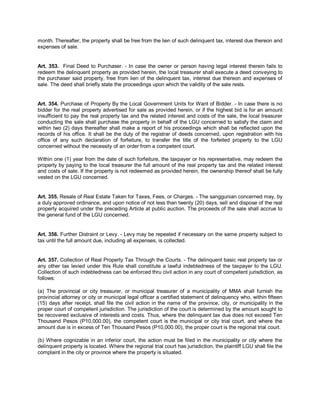 month. Thereafter, the property shall be free from the lien of such delinquent tax, interest due thereon and
expenses of sale.


Art. 353. Final Deed to Purchaser. - In case the owner or person having legal interest therein fails to
redeem the delinquent property as provided herein, the local treasurer shall execute a deed conveying to
the purchaser said property, free from lien of the delinquent tax, interest due thereon and expenses of
sale. The deed shall briefly state the proceedings upon which the validity of the sale rests.


Art. 354. Purchase of Property By the Local Government Units for Want of Bidder. - In case there is no
bidder for the real property advertised for sale as provided herein, or if the highest bid is for an amount
insufficient to pay the real property tax and the related interest and costs of the sale, the local treasurer
conducting the sale shall purchase the property in behalf of the LGU concerned to satisfy the claim and
within two (2) days thereafter shall make a report of his proceedings which shall be reflected upon the
records of his office. It shall be the duty of the registrar of deeds concerned, upon registration with his
office of any such declaration of forfeiture, to transfer the title of the forfeited property to the LGU
concerned without the necessity of an order from a competent court.

Within one (1) year from the date of such forfeiture, the taxpayer or his representative, may redeem the
property by paying to the local treasurer the full amount of the real property tax and the related interest
and costs of sale. If the property is not redeemed as provided herein, the ownership thereof shall be fully
vested on the LGU concerned.


Art. 355. Resale of Real Estate Taken for Taxes, Fees, or Charges. - The sanggunian concerned may, by
a duly approved ordinance, and upon notice of not less than twenty (20) days, sell and dispose of the real
property acquired under the preceding Article at public auction. The proceeds of the sale shall accrue to
the general fund of the LGU concerned.


Art. 356. Further Distraint or Levy. - Levy may be repeated if necessary on the same property subject to
tax until the full amount due, including all expenses, is collected.


Art. 357. Collection of Real Property Tax Through the Courts. - The delinquent basic real property tax or
any other tax levied under this Rule shall constitute a lawful indebtedness of the taxpayer to the LGU.
Collection of such indebtedness can be enforced thru civil action in any court of competent jurisdiction, as
follows:

(a) The provincial or city treasurer, or municipal treasurer of a municipality of MMA shall furnish the
provincial attorney or city or municipal legal officer a certified statement of delinquency who, within fifteen
(15) days after receipt, shall file the civil action in the name of the province, city, or municipality in the
proper court of competent jurisdiction. The jurisdiction of the court is determined by the amount sought to
be recovered exclusive of interests and costs. Thus, where the delinquent tax due does not exceed Ten
Thousand Pesos (P10,000.00), the competent court is the municipal or city trial court, and where the
amount due is in excess of Ten Thousand Pesos (P10,000.00), the proper court is the regional trial court.

(b) Where cognizable in an inferior court, the action must be filed in the municipality or city where the
delinquent property is located. Where the regional trial court has jurisdiction, the plaintiff LGU shall file the
complaint in the city or province where the property is situated.
 