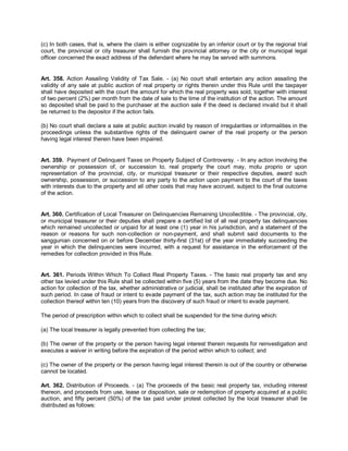 (c) In both cases, that is, where the claim is either cognizable by an inferior court or by the regional trial
court, the provincial or city treasurer shall furnish the provincial attorney or the city or municipal legal
officer concerned the exact address of the defendant where he may be served with summons.


Art. 358. Action Assailing Validity of Tax Sale. - (a) No court shall entertain any action assailing the
validity of any sale at public auction of real property or rights therein under this Rule until the taxpayer
shall have deposited with the court the amount for which the real property was sold, together with interest
of two percent (2%) per month from the date of sale to the time of the institution of the action. The amount
so deposited shall be paid to the purchaser at the auction sale if the deed is declared invalid but it shall
be returned to the depositor if the action fails.

(b) No court shall declare a sale at public auction invalid by reason of irregularities or informalities in the
proceedings unless the substantive rights of the delinquent owner of the real property or the person
having legal interest therein have been impaired.


Art. 359. Payment of Delinquent Taxes on Property Subject of Controversy. - In any action involving the
ownership or possession of, or succession to, real property the court may, motu proprio or upon
representation of the provincial, city, or municipal treasurer or their respective deputies, award such
ownership, possession, or succession to any party to the action upon payment to the court of the taxes
with interests due to the property and all other costs that may have accrued, subject to the final outcome
of the action.


Art. 360. Certification of Local Treasurer on Delinquencies Remaining Uncollectible. - The provincial, city,
or municipal treasurer or their deputies shall prepare a certified list of all real property tax delinquencies
which remained uncollected or unpaid for at least one (1) year in his jurisdiction, and a statement of the
reason or reasons for such non-collection or non-payment, and shall submit said documents to the
sanggunian concerned on or before December thirty-first (31st) of the year immediately succeeding the
year in which the delinquencies were incurred, with a request for assistance in the enforcement of the
remedies for collection provided in this Rule.


Art. 361. Periods Within Which To Collect Real Property Taxes. - The basic real property tax and any
other tax levied under this Rule shall be collected within five (5) years from the date they become due. No
action for collection of the tax, whether administrative or judicial, shall be instituted after the expiration of
such period. In case of fraud or intent to evade payment of the tax, such action may be instituted for the
collection thereof within ten (10) years from the discovery of such fraud or intent to evade payment.

The period of prescription within which to collect shall be suspended for the time during which:

(a) The local treasurer is legally prevented from collecting the tax;

(b) The owner of the property or the person having legal interest therein requests for reinvestigation and
executes a waiver in writing before the expiration of the period within which to collect; and

(c) The owner of the property or the person having legal interest therein is out of the country or otherwise
cannot be located.

Art. 362. Distribution of Proceeds. - (a) The proceeds of the basic real property tax, including interest
thereon, and proceeds from use, lease or disposition, sale or redemption of property acquired at a public
auction, and fifty percent (50%) of the tax paid under protest collected by the local treasurer shall be
distributed as follows:
 