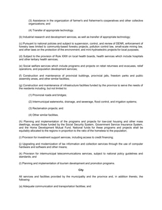 (3) Assistance in the organization of farmer's and fishermen's cooperatives and other collective
        organizations; and

        (4) Transfer of appropriate technology.

(b) Industrial research and development services, as well as transfer of appropriate technology;

(c) Pursuant to national policies and subject to supervision, control, and review of DENR, enforcement of
forestry laws limited to community-based forestry projects, pollution control law, small-scale mining law,
and other laws on the protection of the environment; and mini-hydroelectric projects for local purposes;

(d) Subject to the provision of Rule XXIII on local health boards, health services which include hospitals
and other tertiary health services;

(e) Social welfare services which include programs and projects on rebel returnees and evacuees, relief
operations, and population development services;

(f) Construction and maintenance of provincial buildings, provincial jails, freedom parks and public
assembly areas, and other similar facilities;

(g) Construction and maintenance of infrastructure facilities funded by the province to serve the needs of
the residents including, but not limited to:

        (1) Provincial roads and bridges;

        (2) Intermunicipal waterworks, drainage, and sewerage, flood control, and irrigation systems;

        (3) Reclamation projects; and

        (4) Other similar facilities.

(h) Planning and implementation of the programs and projects for low-cost housing and other mass
dwellings, except those funded by the Social Security System, Government Service Insurance System,
and the Home Development Mutual Fund. National funds for these programs and projects shall be
equitably allocated to the regions in proportion to the ratio of the homeless to the population;

(i) Provision for investment support services, including access to credit financing;

(j) Upgrading and modernization of tax information and collection services through the use of computer
hardware and software and other means;

(k) Provision for intermunicipal telecommunications services, subject to national policy guidelines and
standards; and

(l) Planning and implementation of tourism development and promotion programs.

                                                    City

All services and facilities provided by the municipality and the province and, in addition thereto, the
following:

(a) Adequate communication and transportation facilities; and
 
