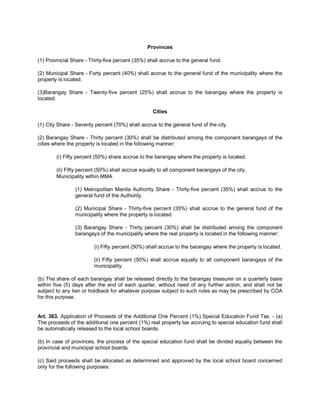 Provinces

(1) Provincial Share - Thirty-five percent (35%) shall accrue to the general fund.

(2) Municipal Share - Forty percent (40%) shall accrue to the general fund of the municipality where the
property is located.

(3)Barangay Share - Twenty-five percent (25%) shall accrue to the barangay where the property is
located.

                                                   Cities

(1) City Share - Seventy percent (70%) shall accrue to the general fund of the city.

(2) Barangay Share - Thirty percent (30%) shall be distributed among the component barangays of the
cities where the property is located in the following manner:

        (i) Fifty percent (50%) share accrue to the barangay where the property is located.

        (ii) Fifty percent (50%) shall accrue equally to all component barangays of the city.
        Municipality within MMA

                (1) Metropolitan Manila Authority Share - Thirty-five percent (35%) shall accrue to the
                general fund of the Authority.

                (2) Municipal Share - Thirty-five percent (35%) shall accrue to the general fund of the
                municipality where the property is located.

                (3) Barangay Share - Thirty percent (30%) shall be distributed among the component
                barangays of the municipality where the real property is located in the following manner:

                         (i) Fifty percent (50%) shall accrue to the barangay where the property is located.

                         (ii) Fifty percent (50%) shall accrue equally to all component barangays of the
                         municipality.

(b) The share of each barangay shall be released directly to the barangay treasurer on a quarterly basis
within five (5) days after the end of each quarter, without need of any further action, and shall not be
subject to any lien or holdback for whatever purpose subject to such rules as may be prescribed by COA
for this purpose.


Art. 363. Application of Proceeds of the Additional One Percent (1%) Special Education Fund Tax. - (a)
The proceeds of the additional one percent (1%) real property tax accruing to special education fund shall
be automatically released to the local school boards.

(b) In case of provinces, the process of the special education fund shall be divided equally between the
provincial and municipal school boards.

(c) Said proceeds shall be allocated as determined and approved by the local school board concerned
only for the following purposes:
 