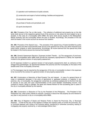 (1) operation and maintenance of public schools;

        (2) construction and repair of school buildings, facilities and equipment;

        (3) educational research;

        (4) purchase of books and periodicals; and

        (5) sports development.


Art. 364. Proceeds of the Tax on Idle Lands. - The collection of additional real property tax on the idle
lands shall accrue to the respective general fund of the province or city where the land subject to tax is
situated. In the case of a municipality within MMA, the same shall accrue equally to the Metropolitan
Manila Authority and the municipality where the land is situated. Accordingly, the proceeds of this tax
shall be treated in the income account as revenue from taxation.


Art. 365. Proceeds of the Special Levy. - The proceeds of the special levy of lands benefited by public
works, projects and other improvements shall accrue to the general fund of the LGU which financed such
public works, projects or other improvements. Accordingly, all income derived from this special levy shall
be treated in the income account as revenue from taxation.


Art. 366. General Assessment Revision; Expenses Incident Thereto. - (a) The sanggunian of provinces,
cities and municipalities within MMA shall provide the necessary appropriations to defray the expenses
incident to the general revision of real property assessment.

(b) All expenses incident to a general revision of real property assessments shall, by ordinance of the
sangguniang panlalawigan, be apportioned between the province and the municipality on the basis of the
taxable area of the municipality concerned.

(c) The barangays may be required by the sanggunian of the city or municipality to share in the expenses
to be incurred for the conduct of a general revision of real property assessments.


Art. 367. Condonation or Reduction of Real Property Tax and Interest. - In case of a general failure of
crops or substantial decrease in the price of agricultural or agribased products, or calamity in any
province, city, or municipality, the sanggunian concerned, by ordinance passed prior to the first (1st) day
of January of any year and upon recommendation of the Local Disaster Coordinating Council, may
condone or reduce, wholly or partially, the taxes and interest thereon for the succeeding year or years in
the city or municipality affected by the calamity.


Art. 368. Condonation or Reduction of Tax by the President of the Philippines. - The President of the
Philippines may, when public interest so requires, condone or reduce the real property tax and interest for
any year in any province or city or a municipality within MMA.


Art. 369. Duty of Registrar of Deeds and Notaries Public to Assist the Provincial, City, or Municipal
Assessor. - It shall be the duty of the registrar of deeds and notaries public to furnish the provincial, city,
or municipal assessor with copies of all contracts selling, transferring or otherwise conveying, leasing or
mortgaging real property received by, or acknowledged before them.
 