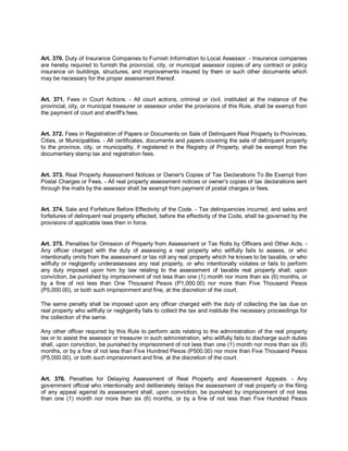 Art. 370. Duty of Insurance Companies to Furnish Information to Local Assessor. - Insurance companies
are hereby required to furnish the provincial, city, or municipal assessor copies of any contract or policy
insurance on buildings, structures, and improvements insured by them or such other documents which
may be necessary for the proper assessment thereof.


Art. 371. Fees in Court Actions. - All court actions, criminal or civil, instituted at the instance of the
provincial, city, or municipal treasurer or assessor under the provisions of this Rule, shall be exempt from
the payment of court and sheriff's fees.


Art. 372. Fees in Registration of Papers or Documents on Sale of Delinquent Real Property to Provinces,
Cities, or Municipalities. - All certificates, documents and papers covering the sale of delinquent property
to the province, city, or municipality, if registered in the Registry of Property, shall be exempt from the
documentary stamp tax and registration fees.


Art. 373. Real Property Assessment Notices or Owner's Copies of Tax Declarations To Be Exempt from
Postal Charges or Fees. - All real property assessment notices or owner's copies of tax declarations sent
through the mails by the assessor shall be exempt from payment of postal charges or fees.


Art. 374. Sale and Forfeiture Before Effectivity of the Code. - Tax delinquencies incurred, and sales and
forfeitures of delinquent real property effected, before the effectivity of the Code, shall be governed by the
provisions of applicable laws then in force.


Art. 375. Penalties for Omission of Property from Assessment or Tax Rolls by Officers and Other Acts. -
Any officer charged with the duty of assessing a real property who willfully fails to assess, or who
intentionally omits from the assessment or tax roll any real property which he knows to be taxable, or who
willfully or negligently underassesses any real property, or who intentionally violates or fails to perform
any duty imposed upon him by law relating to the assessment of taxable real property shall, upon
conviction, be punished by imprisonment of not less than one (1) month nor more than six (6) months, or
by a fine of not less than One Thousand Pesos (P1,000.00) nor more than Five Thousand Pesos
(P5,000.00), or both such imprisonment and fine, at the discretion of the court.

The same penalty shall be imposed upon any officer charged with the duty of collecting the tax due on
real property who willfully or negligently fails to collect the tax and institute the necessary proceedings for
the collection of the same.

Any other officer required by this Rule to perform acts relating to the administration of the real property
tax or to assist the assessor or treasurer in such administration, who willfully fails to discharge such duties
shall, upon conviction, be punished by imprisonment of not less than one (1) month nor more than six (6)
months, or by a fine of not less than Five Hundred Pesos (P500.00) nor more than Five Thousand Pesos
(P5,000.00), or both such imprisonment and fine, at the discretion of the court.


Art. 376. Penalties for Delaying Assessment of Real Property and Assessment Appeals. - Any
government official who intentionally and deliberately delays the assessment of real property or the filing
of any appeal against its assessment shall, upon conviction, be punished by imprisonment of not less
than one (1) month nor more than six (6) months, or by a fine of not less than Five Hundred Pesos
 