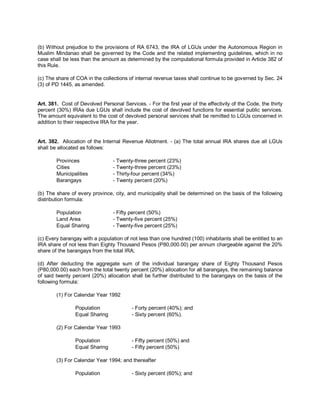 (b) Without prejudice to the provisions of RA 6743, the IRA of LGUs under the Autonomous Region in
Muslim Mindanao shall be governed by the Code and the related implementing guidelines, which in no
case shall be less than the amount as determined by the computational formula provided in Article 382 of
this Rule.

(c) The share of COA in the collections of internal revenue taxes shall continue to be governed by Sec. 24
(3) of PD 1445, as amended.


Art. 381. Cost of Devolved Personal Services. - For the first year of the effectivity of the Code, the thirty
percent (30%) IRAs due LGUs shall include the cost of devolved functions for essential public services.
The amount equivalent to the cost of devolved personal services shall be remitted to LGUs concerned in
addition to their respective IRA for the year.


Art. 382. Allocation of the Internal Revenue Allotment. - (a) The total annual IRA shares due all LGUs
shall be allocated as follows:

        Provinces                - Twenty-three percent (23%)
        Cities                   - Twenty-three percent (23%)
        Municipalities           - Thirty-four percent (34%)
        Barangays                - Twenty percent (20%)

(b) The share of every province, city, and municipality shall be determined on the basis of the following
distribution formula:

        Population               - Fifty percent (50%)
        Land Area                - Twenty-five percent (25%)
        Equal Sharing            - Twenty-five percent (25%)

(c) Every barangay with a population of not less than one hundred (100) inhabitants shall be entitled to an
IRA share of not less than Eighty Thousand Pesos (P80,000.00) per annum chargeable against the 20%
share of the barangays from the total IRA;

(d) After deducting the aggregate sum of the individual barangay share of Eighty Thousand Pesos
(P80,000.00) each from the total twenty percent (20%) allocation for all barangays, the remaining balance
of said twenty percent (20%) allocation shall be further distributed to the barangays on the basis of the
following formula:

        (1) For Calendar Year 1992

                Population               - Forty percent (40%); and
                Equal Sharing            - Sixty percent (60%).

        (2) For Calendar Year 1993

                Population               - Fifty percent (50%) and
                Equal Sharing            - Fifty percent (50%)

        (3) For Calendar Year 1994; and thereafter

                Population               - Sixty percent (60%); and
 